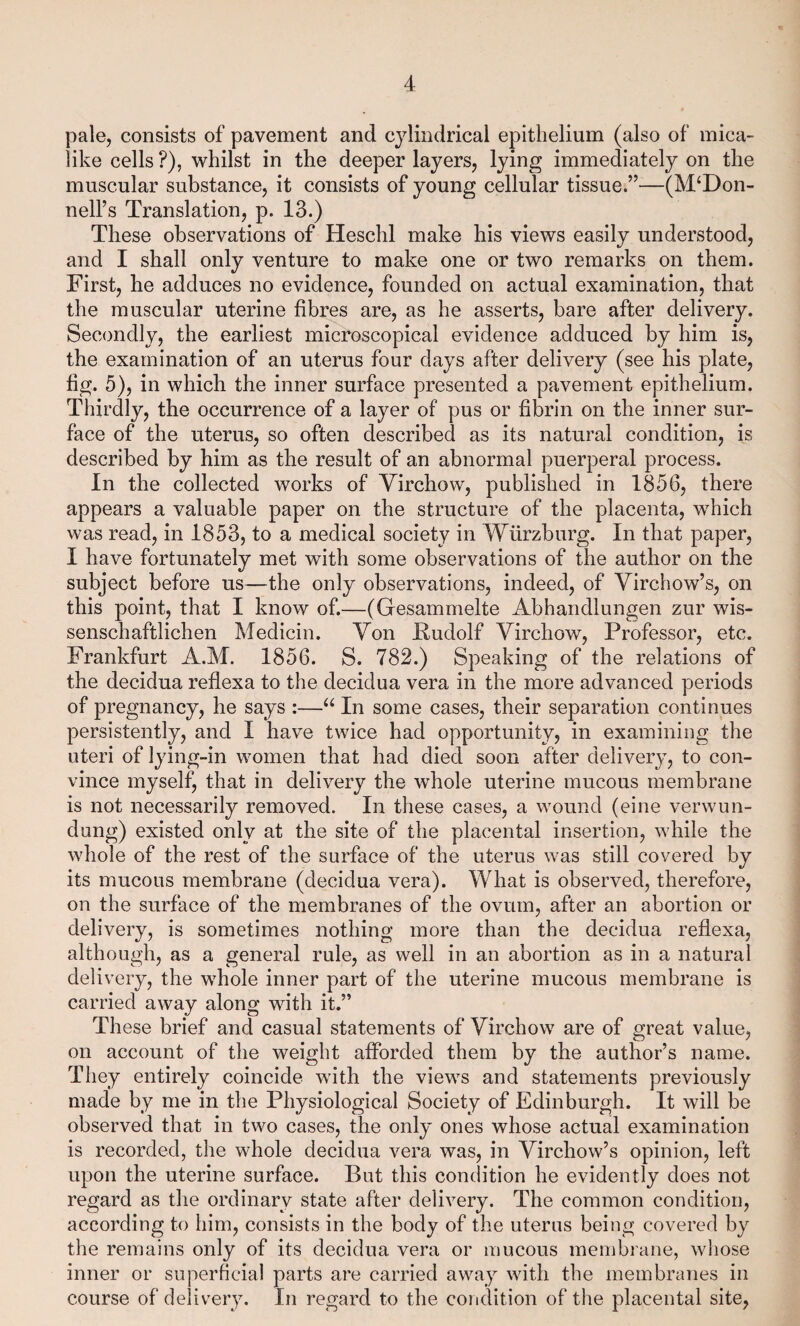 pale, consists of pavement and cylindrical epithelium (also of mica- like cells ?), whilst in the deeper layers, lying immediately on the muscular substance, it consists of young cellular tissue.”—(McDon¬ nell’s Translation, p. 13.) These observations of Heschl make his views easily understood, and I shall only venture to make one or two remarks on them. First, he adduces no evidence, founded on actual examination, that the muscular uterine fibres are, as he asserts, bare after delivery. Secondly, the earliest microscopical evidence adduced by him is, the examination of an uterus four days after delivery (see his plate, fig. 5), in which the inner surface presented a pavement epithelium. Thirdly, the occurrence of a layer of pus or fibrin on the inner sur¬ face of the uterus, so often described as its natural condition, is described by him as the result of an abnormal puerperal process. In the collected works of Virchow, published in 1856, there appears a valuable paper on the structure of the placenta, wThich was read, in 1853, to a medical society in Wurzburg. In that paper, I have fortunately met with some observations of the author on the subject before us—the only observations, indeed, of Virchow’s, on this point, that I know of.—(Gesammelte Abhandlungen zur wis- senschaftlichen Medicin. Von Rudolf Virchow, Professor, etc. Frankfurt A.M. 1856. S. 782.) Speaking of the relations of the decidua reflexa to the decidua vera in the more advanced periods of pregnancy, he says :—“ In some cases, their separation continues persistently, and I have twice had opportunity, in examining the uteri of lying-in women that had died soon after delivery, to con¬ vince myself, that in delivery the whole uterine mucous membrane is not necessarily removed. In these cases, a wound (eine verwun¬ dung) existed only at the site of the placental insertion, while the whole of the rest of the surface of the uterus was still covered by its mucous membrane (decidua vera). What is observed, therefore, on the surface of the membranes of the ovum, after an abortion or delivery, is sometimes nothing more than the decidua reflexa, although, as a general rule, as well in an abortion as in a natural delivery, the wThole inner part of the uterine mucous membrane is carried away along with it.” These brief and casual statements of Virchow are of great value, on account of the weight afforded them by the author’s name. They entirely coincide with the views and statements previously made by me in the Physiological Society of Edinburgh. It will be observed that in two cases, the only ones whose actual examination is recorded, the whole decidua vera was, in Virchow’s opinion, left upon the uterine surface. But this condition he evidently does not regard as the ordinary state after delivery. The common condition, according to him, consists in the body of the uterus being covered by the remains only of its decidua vera or mucous membrane, whose inner or superficial parts are carried away with the membranes in course of delivery. In regard to the condition of the placental site,