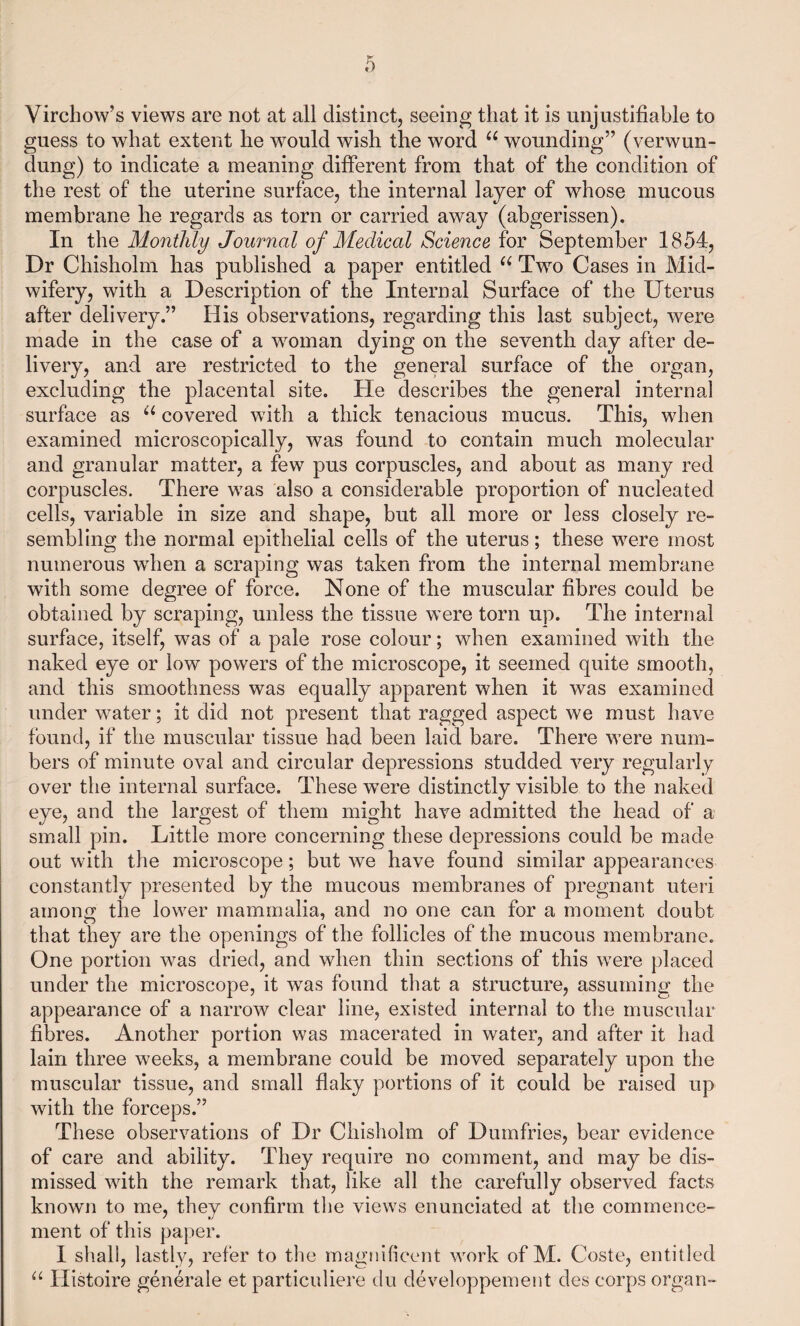 Virchow’s views are not at all distinct, seeing that it is unjustifiable to guess to what extent he would wish the word 66 wounding” (verwun- dung) to indicate a meaning different from that of the condition of the rest of the uterine surface, the internal layer of whose mucous membrane he regards as torn or carried away (abgerissen). In the Monthly Journal of Medical Science for September 1854, Dr Chisholm has published a paper entitled u Two Cases in Mid¬ wifery, with a Description of the Internal Surface of the Uterus after delivery.” His observations, regarding this last subject, were made in the case of a woman dying on the seventh day after de¬ livery, and are restricted to the general surface of the organ, excluding the placental site. He describes the general internal surface as u covered with a thick tenacious mucus. This, when examined microscopically, was found to contain much molecular and granular matter, a few pus corpuscles, and about as many red corpuscles. There was also a considerable proportion of nucleated cells, variable in size and shape, but all more or less closely re¬ sembling the normal epithelial cells of the uterus; these were most numerous when a scraping was taken from the internal membrane with some degree of force. None of the muscular fibres could be obtained by scraping, unless the tissue were torn up. The internal surface, itself, was of a pale rose colour; when examined with the naked eye or low powers of the microscope, it seemed quite smooth, and this smoothness was equally apparent when it was examined under water; it did not present that ragged aspect we must have found, if the muscular tissue had been laid bare. There were num¬ bers of minute oval and circular depressions studded very regularly over the internal surface. These were distinctly visible to the naked eye, and the largest of them might have admitted the head of a small pin. Little more concerning these depressions could be made out with the microscope; but we have found similar appearances constantly presented by the mucous membranes of pregnant uteri among the lower mammalia, and no one can for a moment doubt that they are the openings of the follicles of the mucous membrane. One portion was dried, and when thin sections of this were placed under the microscope, it was found that a structure, assuming the appearance of a narrow clear line, existed internal to the muscular fibres. Another portion was macerated in water, and after it had lain three weeks, a membrane could be moved separately upon the muscular tissue, and small flaky portions of it could be raised up with the forceps.” These observations of Dr Chisholm of Dumfries, bear evidence of care and ability. They require no comment, and may be dis¬ missed with the remark that, like all the carefully observed facts known to me, they confirm the views enunciated at the commence¬ ment of this paper. I shall, lastly, refer to the magnificent work of M. Coste, entitled “ Histoire generale et particuliere du developpement des corps organ-