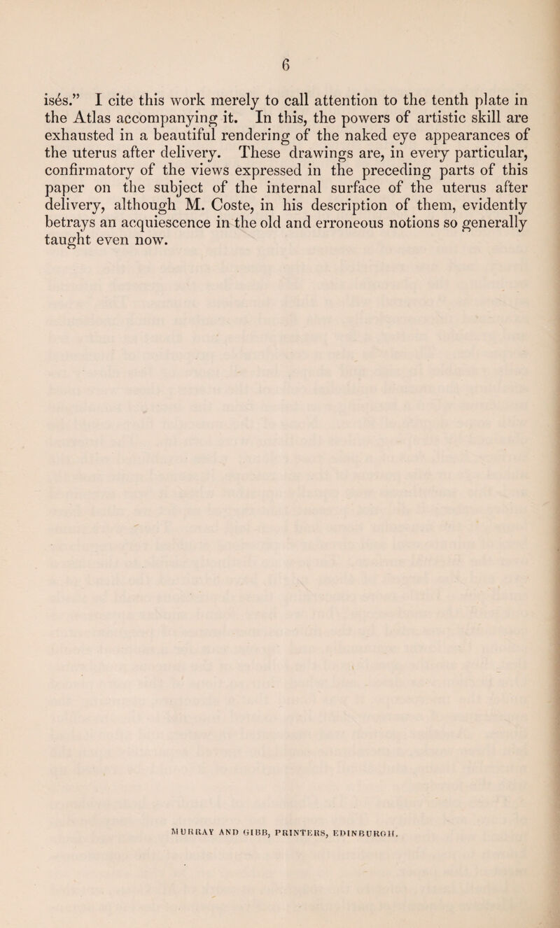 is^s.” I cite this work merely to call attention to the tenth plate in the Atlas accompanying it. In this, the powers of artistic skill are exhausted in a beautiful rendering of the naked eye appearances of the uterus after delivery. These drawings are, in every particular, confirmatory of the views expressed in the preceding parts of this paper on the subject of the internal surface of the uterus after delivery, although M. Coste, in his description of them, evidently betrays an acquiescence in the old and erroneous notions so generally taught even now. MURRAY AND GIBB, PRINTERS, EDINBURGH.