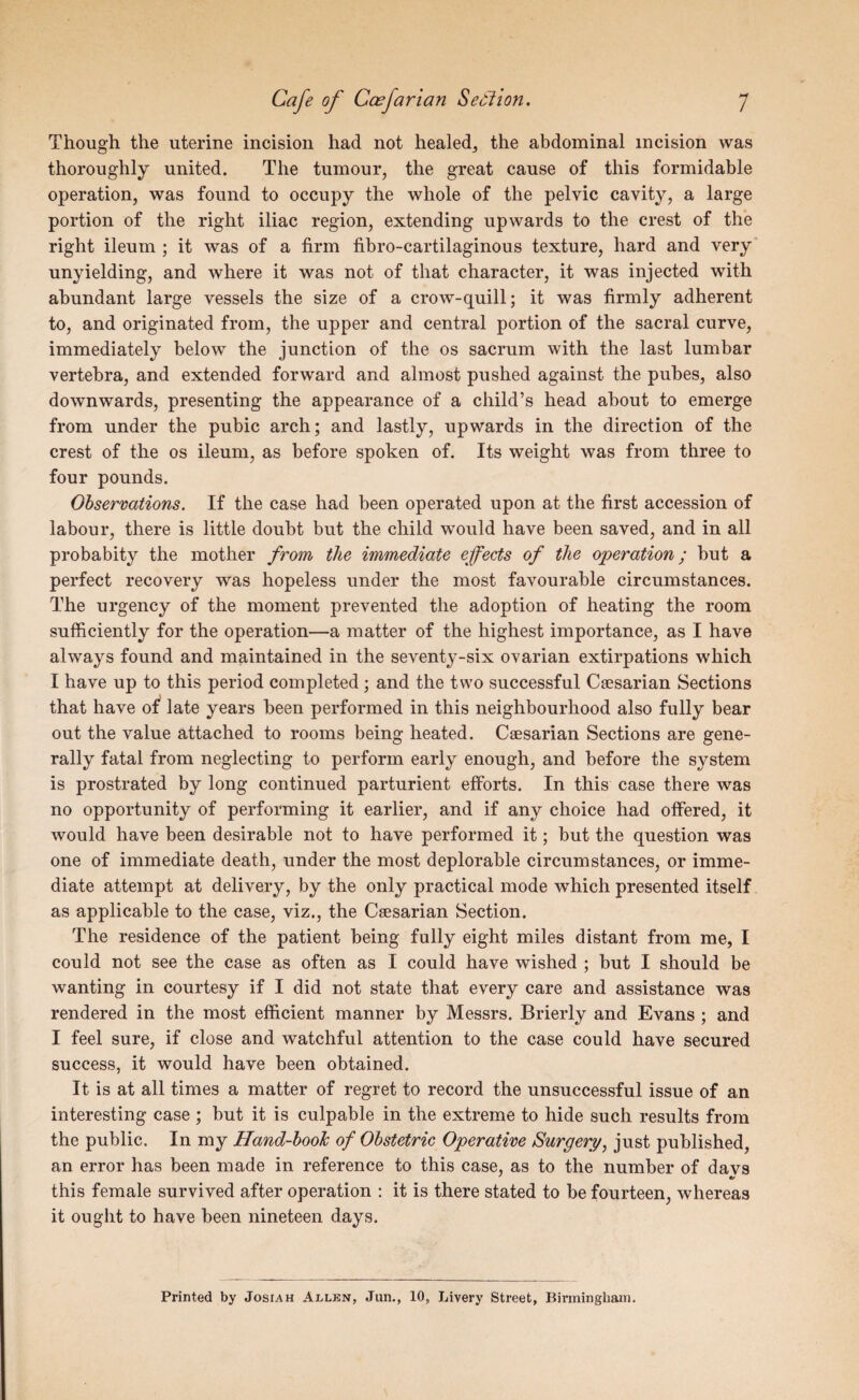 Though the uterine incision had not healed, the abdominal incision was thoroughly united. The tumour, the great cause of this formidable operation, was found to occupy the whole of the pelvic cavity, a large portion of the right iliac region, extending upwards to the crest of the right ileum ; it was of a firm fibro-cartilaginous texture, hard and very' unyielding, and where it was not of that character, it was injected with abundant large vessels the size of a crow-quill; it was firmly adherent to, and originated from, the upper and central portion of the sacral curve, immediately below the junction of the os sacrum with the last lumbar vertebra, and extended forward and almost pushed against the pubes, also downwards, presenting the appearance of a child’s head about to emerge from under the pubic arch; and lastly, upwards in the direction of the crest of the os ileum, as before spoken of. Its weight was from three to four pounds. Observations. If the case had been operated upon at the first accession of labour, there is little doubt but the child would have been saved, and in all probabity the mother from the immediate effects of the operation; but a perfect recovery was hopeless under the most favourable circumstances. The urgency of the moment prevented the adoption of heating the room sufficiently for the operation—a matter of the highest importance, as I have always found and maintained in the seventy-six ovarian extirpations which I have up to this period completed ; and the two successful Caesarian Sections that have of* late years been performed in this neighbourhood also fully bear out the value attached to rooms being heated. Caesarian Sections are gene¬ rally fatal from neglecting to perform early enough, and before the system is prostrated by long continued parturient efforts. In this case there was no opportunity of performing it earlier, and if any choice had offered, it would have been desirable not to have performed it; but the question was one of immediate death, under the most deplorable circumstances, or imme¬ diate attempt at delivery, by the only practical mode wffiich presented itself as applicable to the case, viz., the Caesarian Section. The residence of the patient being fully eight miles distant from me, I could not see the case as often as I could have wished ; but I should be wanting in courtesy if I did not state that every care and assistance was rendered in the most efficient manner by Messrs. Brierly and Evans ; and I feel sure, if close and watchful attention to the case could have secured success, it would have been obtained. It is at all times a matter of regret to record the unsuccessful issue of an interesting case ; but it is culpable in the extreme to hide such results from the public. In my Hand-booJc of Obstetric Operative Surgery, just published, an error has been made in reference to this case, as to the number of davs * •/ this female survived after operation : it is there stated to be fourteen, whereas it ought to have been nineteen days. Printed by Josiah Allen, Jun., 10, Livery Street, Binninghain.