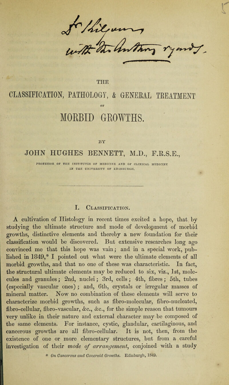 THE CLASSIFICATION, PATHOLOGY, & GENERAL TREATMENT OF MORBID GROWTHS. BY JOHN HUGHES BENNETT, M.D., F.E.S.E., PROFESSOR OF THE INSTITUTES OF MEDICINE AND OF CLINICAL MEDICINE IN THE UNIVERSITY OF EDINBURGH. I. Classification. A cultivation of Histology in recent times excited a hope, that by studying the ultimate structure and mode of development of morbid growths, distinctive elements and thereby a new foundation for their classification would be discovered. But extensive researches long ago convinced me that this hope was vain; and in a special work, pub¬ lished in 1849,* I pointed out what were the ultimate elements of all morbid growths, and that no one of these was characteristic. In fact, the structural ultimate elements may be reduced to six, viz., 1st, mole¬ cules and granules; 2nd, nuclei; 3rd, cells; 4th, fibres; 5th, tubes (especially vascular ones) ; and, 6th, crystals or irregular masses of mineral matter. Now no combination of these elements will serve to characterize morbid growths, such as fibro-molecular, fibro-nucleated, fibro-cellular, fibro-vascular, &c., &c., for the simple reason that tumours very unlike in their nature and external character may he composed of the same elements. For instance, cystic, glandular, cartilaginous, and cancerous growths are all fibro-cellular. It is not, then, from the existence of one or more elementary structures, but from a careful investigation of their mode of arrangement, conjoined with a study * On Cancerous and Cancroid Growths. Edinburgh, 1849.