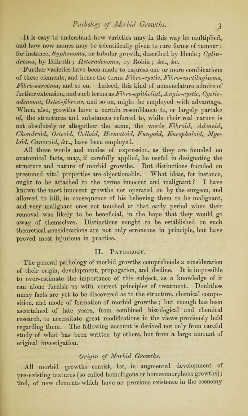 It is easy to understand how varieties may in this way be multiplied, and how new names may be scientifically given to rare forms of tumour: for instance, Syphonoma, or tubular growth, described by Ilenle ; Cylin¬ droma, by Billroth ; Heteradenoma, by Robin ; &c., &c. Further varieties have been made to express one or more combinations of these elements, and hence the terms Fibro-cystic, Fibro-cartilaginous, Fibrosarcoma, and so on. Indeed, this kind of nomenclature admits of further extension, and such terms as Fibro-epithelial, Angio-cystic, Cystic- adenoma, OsteO'-fibrous, and so on, might be employed with advantage. When, also, growths have a certain resemblance to, or largely partake of, the structures and substances referred to, while their real nature is not absolutely or altogether the same, the words Fibroid, Adenoid, Chon droid, Osteoid, Colloid, Hcematoid, Fungoid, Encephaloid, Mye¬ loid, Cancroid, <fcc., have been employed. All these words and modes of expression, as they are founded on anatomical facts, may, if carefully applied, be useful in designating the structure and nature of morbid growths. But distinctions founded on presumed vital properties are objectionable. What ideas, for instance, ought to be attached to the terms innocent and malignant ? I have known the most innocent growths not operated on by the surgeon, and allowed to kill, in consequence of his believing them to be malignant, and very malignant ones not touched at that early period when their removal was likely to be beneficial, in the hope that they would go away of themselves. Distinctions sought to be established on such theoretical considerations are not only erroneous in principle, but have proved most injurious in practice. II. Pathology. The general pathology of morbid growths comprehends a consideration of their origin, development, propagation, and decline. It is impossible to over-estimate the importance of this subject, as a knowledge of it can alone furnish us with correct principles of treatment. Doubtless many facts are yet to be discovered as to the structure, chemical compo¬ sition, and mode of formation of morbid growths ; but enough has been ascertained of late years, from combined histological and chemical research, to necessitate great modifications in the views previously held regarding them. The following account is derived not only from careful study of what has been written by others, but from a large amount of original investigation. Origin of Morbid Growths. All morbid growths consist, 1st, in augmented development of pre-existing textures (so-called homologous or homasomorphous growths); 2nd, of new elements which have no previous existence in the economy