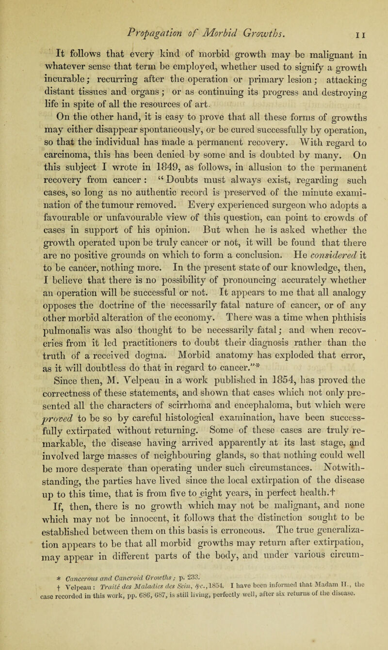 It follows that every kind of morbid growth may be malignant in whatever sense that term be employed, whether used to signify a growth incurable; recurring after the operation or primary lesion; attacking distant tissues and organs; or as continuing its progress and destroying life in spite of all the resources of art. On the other hand, it is easy to prove that all these forms of growths may either disappear spontaneously, or be cured successfully by operation, so that the individual has made a permanent recovery. With regard to carcinoma, this has been denied by some and is doubted by many. On this subject I wrote in 1849, as follows, in allusion to the permanent recovery from cancer : “ Doubts must always exist, regarding such cases, so long as no authentic record is preserved of the minute exami¬ nation of the tumour removed. Every experienced surgeon who adopts a favourable or unfavourable view of this question, can point to crowds of cases in support of his opinion. But when he is asked whether the growth operated upon be truly cancer or not, it will be found that there are no positive grounds on which to form a conclusion. He considered it to be cancer, nothing more. In the present state of our knowledge, then, I believe that there is no possibility of pronouncing accurately whether an operation will be successful or not. It appears to me that all analogy opposes the doctrine of the necessarily fatal nature of cancer, or of any other morbid alteration of the economy. There was a time when phthisis pulmonalis was also thought to be necessarily fatal; and when recov¬ eries from it led practitioners to doubt their diagnosis rather than the truth of a received dogma. Morbid anatomy has exploded that error, as it will doubtless do that in regard to cancer.”* Since then, M. Velpeau in a work published in 1854, has proved the correctness of these statements, and shown that cases which not only pre¬ sented all the characters of scirrhoma and encephaloma, but which were proved to be so by careful histological examination, have been success¬ fully extirpated without returning. Some of these cases are truly re¬ markable, the disease having arrived apparently at its last stage, and involved large masses of neighbouring glands, so that nothing could well be more desperate than operating under such circumstances. Notwith¬ standing, the parties have lived since the local extirpation of the disease up to this time, that is from five to eight years, in perfect health.t If, then, there is no growth which may not be malignant, and none which may not be innocent, it follows that the distinction sought to be established between them on this basis is erroneous. The true generaliza¬ tion appears to be that all morbid growths may return after extirpation, may appear in different parts of the body, and under various circum- * Cancerous and Cancroid Growths ; p. 233. f Velpeau : Traile des Maladies clcs Sein, fyc., 1854. I have been informed that Madam IT., the case recorded in this work, pp. (586, 687, is still living, perfectly well, after six returns of the disease.