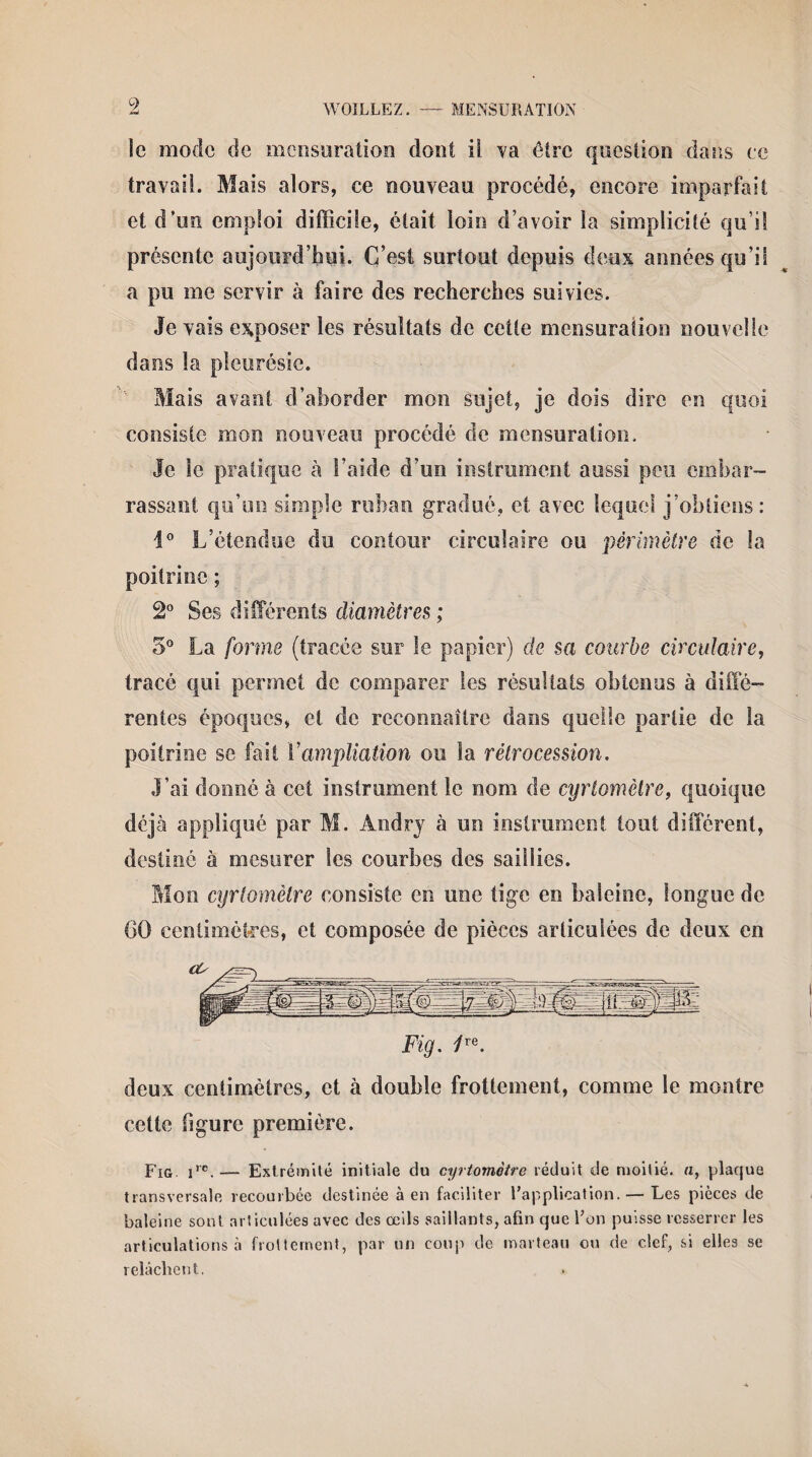 le mode de mensuration dont il. va être question dans ce travail. Mais alors, ce nouveau procédé, encore imparfait et d’un emploi difficile, était loin d’avoir la simplicité qu’il présente aujourd’hui. C’est surtout depuis deux années qu’il a pu me servir à faire des recherches suivies. Je vais exposer les résultats de cette mensuration nouvelle dans la pleurésie. Mais avant d’aborder mon sujet, je dois dire en quoi consiste mon nouveau procédé de mensuration. Je le pratique à l’aide d’un instrument aussi peu embar¬ rassant qu’un simple ruban gradué, et avec lequel j’obtiens: 1° L’étendue du contour circulaire ou périmètre de la poitrine ; 2° Ses différents diamètres ; 5° La forme (tracée sur le papier) de sa courbe circulaire, tracé qui permet de comparer les résultats obtenus à diffé¬ rentes époques, et de reconnaître dans quelle partie de la poitrine se fait Y ampliation ou la rétrocession. J’ai donné à cet instrument le nom de cyrtomètre, quoique déjà appliqué par M. Àndry à un instrument tout différent, destiné à mesurer les courbes des saillies. Mon cyrtomètre consiste en une tige en baleine, longue de 60 centimètres, et composée de pièces articulées de deux en deux centimètres, et à double frottement, comme le montre cette figure première. Fig Jre,— Extrémité initiale du cyrtomètre réduit de moitié, a, plaque transversale recourbée destinée à en faciliter l'application. — Les pièces de baleine sont articulées avec des œils saillants, afin que l'on puisse resserrer les articulations à frottement, par un coup de marteau ou de clef, si elles se relâchent.