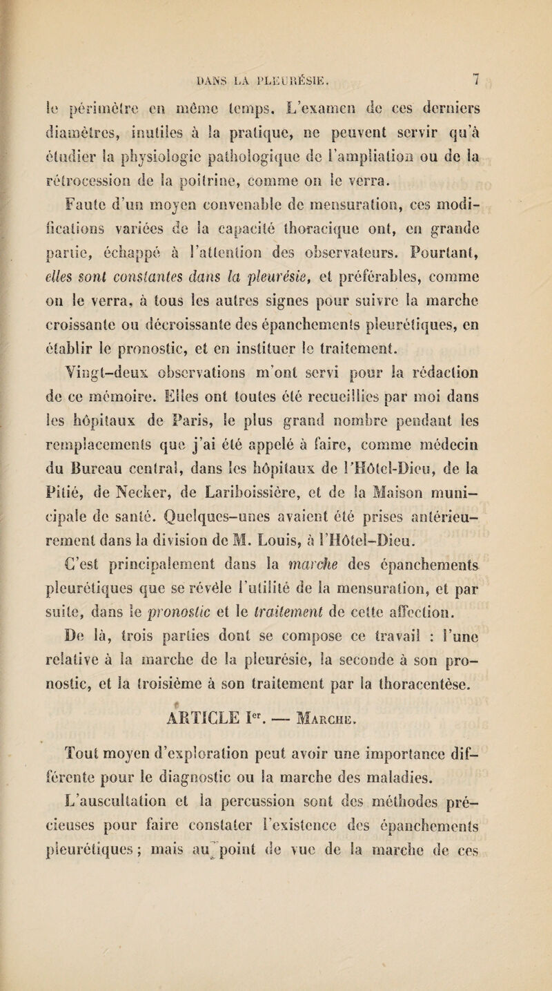 le périmètre en meme temps. L’examen de ces derniers diamètres, inutiles à la pratique, ne peuvent servir qu’à étudier la physiologie pathologique de l’ampliation ou de îa rétrocession de îa poitrine, comme on le verra. Faute d’un moyen convenable de mensuration, ces modi¬ fications variées de la capacité thoracique ont, ce grande partie, échappé à l’attention des observateurs. Pourtant, elles sont constantes dans la pleurésie, et préférables, comme on le verra, à tous les autres signes pour suivre la marche croissante ou décroissante des épanchements pleurétiques, en établir le pronostic, et en instituer le traitement. Vingt-deux observations m’ont servi pour la rédaction de ce mémoire. Elles ont toutes été recueillies par moi dans les hôpitaux de Paris, le plus grand nombre pendant les remplacements que j’ai été appelé à faire, comme médecin du Bureau central, dans les hôpitaux de l'Hôtel-Dieu, de îa Pitié, de Neeker, de Lariboissière, et de la Maison muni¬ cipale de santé. Quelques-unes avaient été prises antérieu¬ rement dans la division de M. Louis, à l’Hôtel-Dieu. C’est principalement dans la marche des épanchements, pleurétiques que se révèle Futilité de la mensuration, et par suite, dans le pronostic et le traitement de cette affection. De là, trois parties dont se compose ce travail : l’une relative à îa marche de la pleurésie, la seconde à son pro¬ nostic, et la troisième à son traitement par la thoracentèse. ARTICLE Ier. — Marche. Tout moyen d’exploration peut avoir une importance dif¬ férente pour le diagnostic ou la marche des maladies. L’auscultation et la percussion sont des méthodes pré¬ cieuses pour faire constater l’existence des épanchements pleurétiques; mais au‘point de vue de la marche de ces