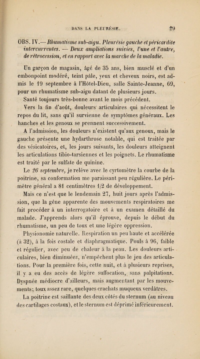 OBS. IV.— Rhumatisme sub-aigu. Pleurésie gauche et péricardite intercurrentes. ■— Deux ampliations suivies, Vune et Vautre, de rétrocession, et en rapport avec la marche de la maladie. Un garçon de magasin, âgé de 35 ans, bien musclé et d’un embonpoint modéré, teint pâle, yeux et cheveux noirs, est ad¬ mis le 19 septembre à l’Hôtel-Dieu, salle Sainte-Jeanne, 69, pour un rhumatisme sub-aigu datant de plusieurs jours. Santé toujours très-bonne avant le mois précédent. Vers la fin d’août, douleurs' articulaires qui nécessitent le repos du lit, sans qu’il survienne de symptômes généraux. Les hanches et les genoux se prennent successivement. A l’admission, les douleurs n’existent qu’aux genoux, mais le gauche présente une hydarthrose notable, qui est traitée par des vésicatoires, et, les jours suivants, les douleurs atteignent les articulations tibio-tarsiennes et les poignets. Le rhumatisme est traité par le sulfate de quinine. Le 26 septembre, je relève avec le cyrtomètre la courbe de la poitrine, sa conformation me paraissant peu régulière. Le péri¬ mètre général a 81 centimètres 1/2 de développement. Mais ce n’est que le lendemain 27, huit jours après l’admis¬ sion, que la gêne apparente des mouvements respiratoires me fait procéder à un interrogatoire et à un examen détaillé dû malade. J’apprends alors qu’il éprouve, depuis le début du rhumatisme, un peu de toux et une légère oppression. Physionomie naturelle. Respiration un peu haute et accélérée (à 32), à la fois costale et diaphragmatique. Pouls à 96, faible et régulier, avec peu de chaleur à la peau. Les douleurs arti¬ culaires, bien diminuées, n’empêchent plus le jeu des articula¬ tions. Pour la première fois, cette nuit, et à plusieurs reprises, il y a eu des accès de légère suffocation, sans palpitations. Dyspnée médiocre d’ailleurs, mais augmentant par les mouve¬ ments; toux assez rare, quelques crachats muqueux verdâtres. La poitrine est saillante des deux côtés du sternum (au niveau des cartilages costaux), et le sternum est déprimé inférieurement.