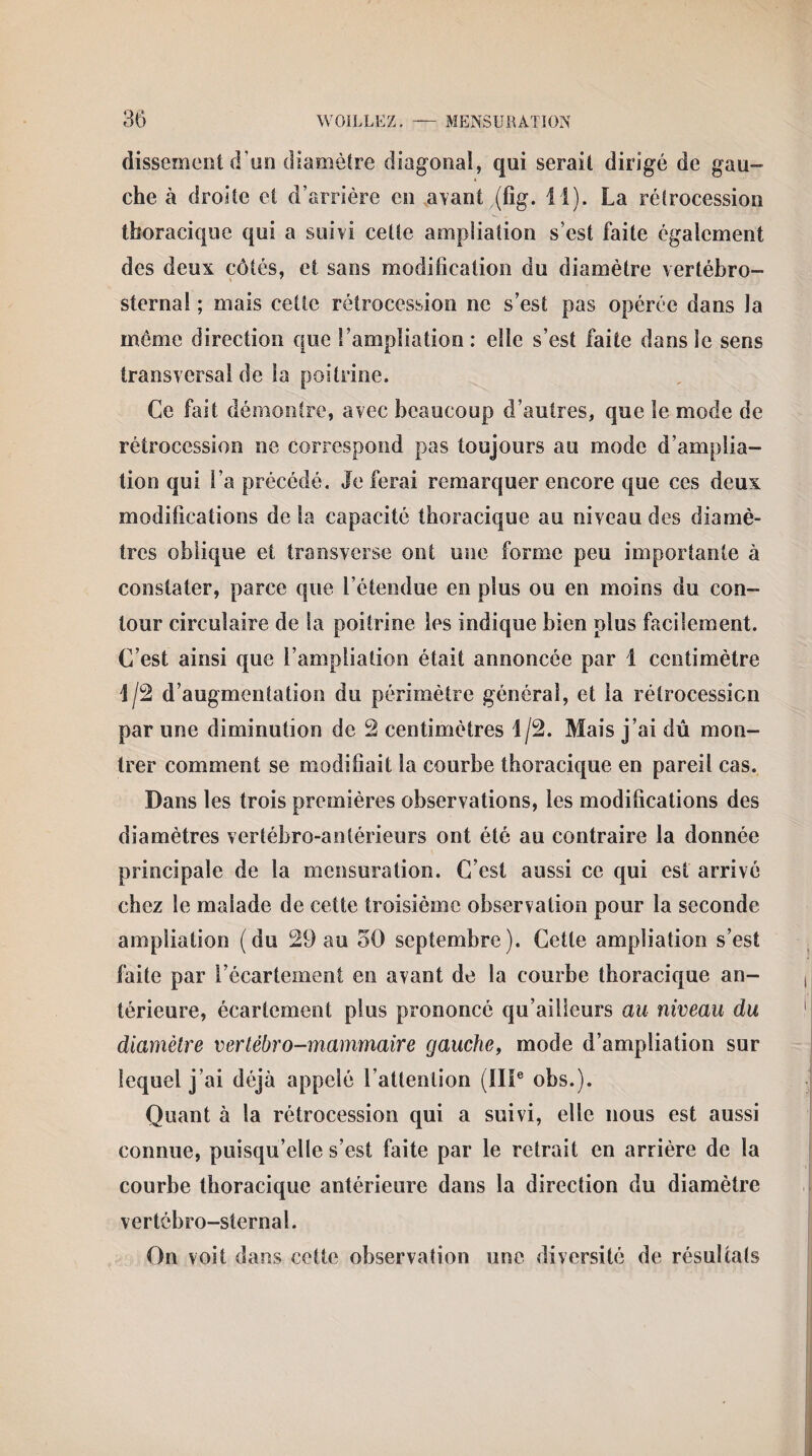 dissemcnt d’un diamètre diagonal, qui serait dirigé de gau¬ che à droite et d’arrière en avant (fig. il). La rétrocession thoracique qui a suivi celte ampliation s’est faite également des deux côtés, et sans modification du diamètre vertébro- sternal ; mais cette rétrocession ne s’est pas opérée dans la même direction que l’ampliation: elle s’est faite dans le sens transversal de la poitrine. Ce fait démontre, avec beaucoup d’autres, que le mode de rétrocession ne correspond pas toujours au mode d’amplia¬ tion qui l’a précédé. Je ferai remarquer encore que ces deux modifications de la capacité thoracique au niveau des diamè¬ tres oblique et transverse ont une forme peu importante à constater, parce que l’étendue en plus ou en moins du con¬ tour circulaire de la poitrine les indique bien plus facilement. C’est ainsi que l’ampliation était annoncée par 1 centimètre 1/2 d’augmentation du périmètre général, et la rétrocession par une diminution de 2 centimètres 1/2. Mais j’ai dû mon¬ trer comment se modifiait la courbe thoracique en pareil cas. Dans les trois premières observations, les modifications des diamètres vertébro-anlérieurs ont été au contraire la donnée principale de la mensuration. C’est aussi ce qui est arrivé chez le malade de cette troisième observation pour la seconde ampliation (du 29 au 50 septembre). Cette ampliation s’est faite par l’écartement en avant de la courbe thoracique an¬ térieure, écartement plus prononcé qu’ailleurs au niveau du diamètre vertébro-mammaire gauche, mode d’ampliation sur lequel j’ai déjà appelé l’attention (IIIe obs.). Quant à la rétrocession qui a suivi, elle nous est aussi connue, puisqu’elle s’est faite par le retrait en arrière de la courbe thoracique antérieure dans la direction du diamètre vertcbro-sternal. On voit dans cette observation une diversité de résultats