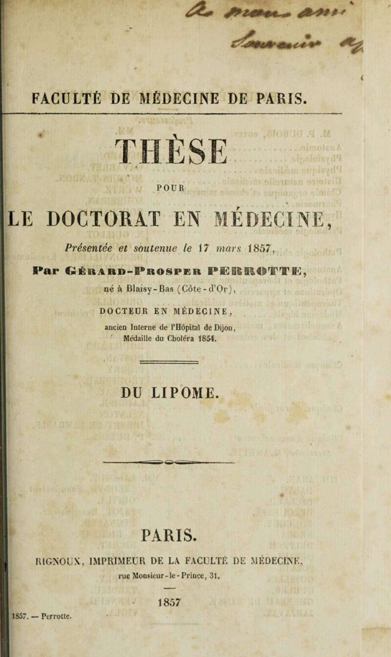 FACULTÉ DE MÉDECINE DE PARIS. POUR LE DOCTORAT EN MÉDECINE, Présentée et soutenue le 17 mars 1857, Par Oérard-Phosper PËRROTTE, né à Blaisy-Bas (Côte-d’Or), DOCTEUR EN MÉDECINE, ancien Interne de l'Hôpital de Dijon, Médaille du Choléra 1854. DU LIPOME. PARIS. RIGNOUX, IMPRIMEUR DE LA FACULTÉ DE MÉDECINE, rue Monsieur-le-Prince, 31. 1857 1S57. — Perrotte.