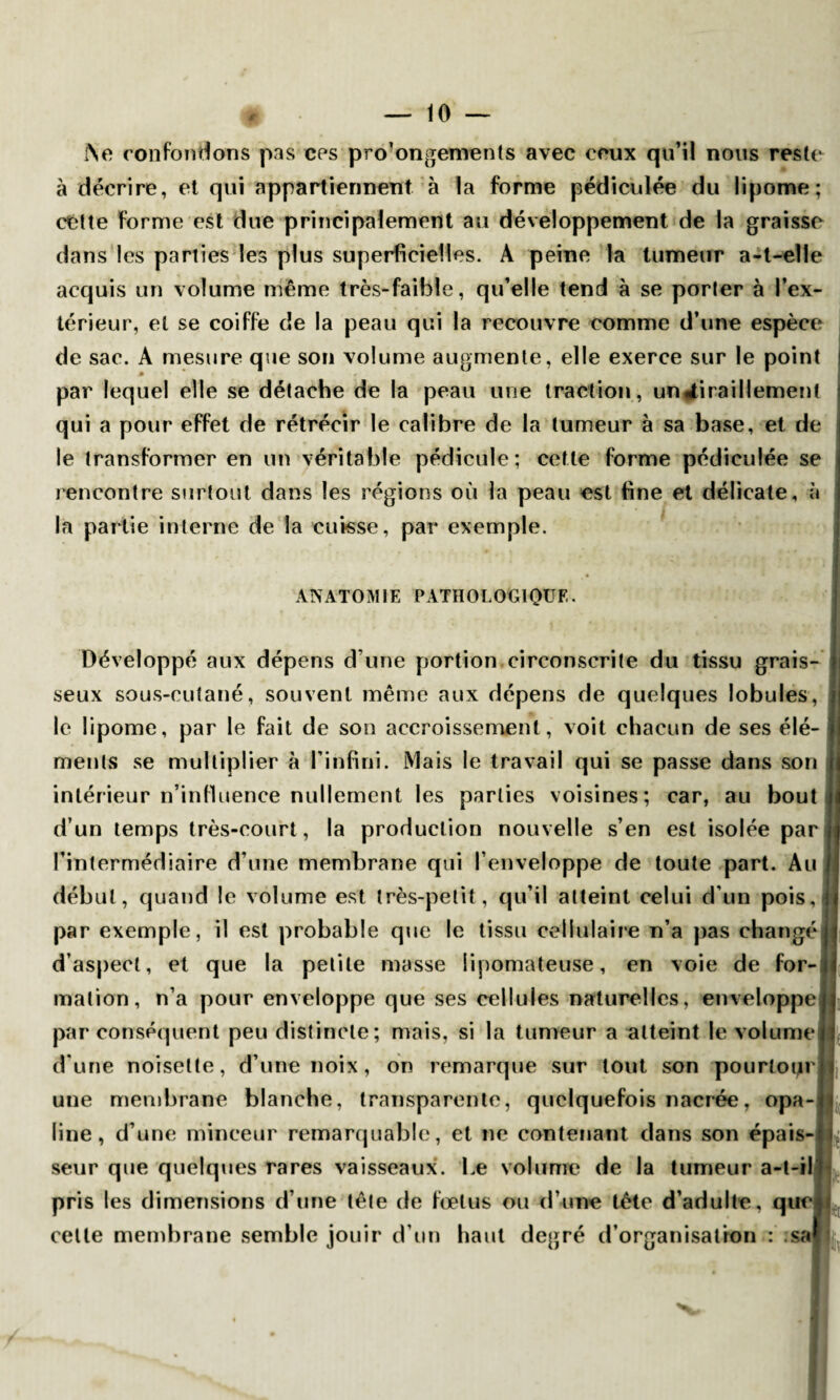 I\e confondons pas ces pro'ongements avec ceux qu’il nous reste à décrire, et qui appartiennent à la forme pédiculée du lipome; cétte forme est due principalement au développement de la graisse dans les parties les plus superficielles. A peine la tumeur a-t-elie acquis un volume même très-faible, qu’elle tend à se porter à l’ex¬ térieur, et se coiffe de la peau qui la recouvre comme d’une espèce de sac. A mesure que son volume augmente, elle exerce sur le point * par lequel elle se détache de la peau une traction, un tiraillement qui a pour effet de rétrécir le calibre de la tumeur à sa base, et de le transformer en un véritable pédicule; cette forme pédiculée se rencontre surtout dans les régions où la peau est fine et délicate, à la partie interne de la cuisse, par exemple. ANATOMIE PATHOLOGIQUE. Développé aux dépens d une portion circonscrite du tissu grais¬ seux sous-cutané, souvent même aux dépens de quelques lobules, le lipome, par le fait de son accroissement, voit chacun de ses élé¬ ments se multiplier à l’infini. Mais le travail qui se passe dans son intérieur n’influence nullement les parties voisines; car, au bout d’un temps très-court, la production nouvelle s’en est isolée par l’intermédiaire d’une membrane qui l’enveloppe de toute part. Au début, quand le volume est très-petit, qu’il atteint celui d’un pois,j par exemple, il est probable que le tissu cellulaire n’a pas changé d’aspect, et que la petite masse lipomateuse, en voie de for¬ mation, n’a pour enveloppe que ses cellules naturelles, enveloppe par conséquent peu distincte; mais, si la tumeur a atteint le volume d’une noisette, d’une noix, on remarque sur tout son pourtour une membrane blanche, transparente, quelquefois nacrée, opa¬ line, d’une minceur remarquable, et ne contenant dans son épais¬ seur que quelques rares vaisseaux. Le volume de la tumeur a-t-il pris les dimensions d’une tête de fœtus ou d’une tête d’adulte, que cette membrane semble jouir d’un haut degré d’organisation : ;sa l i je. lu uv