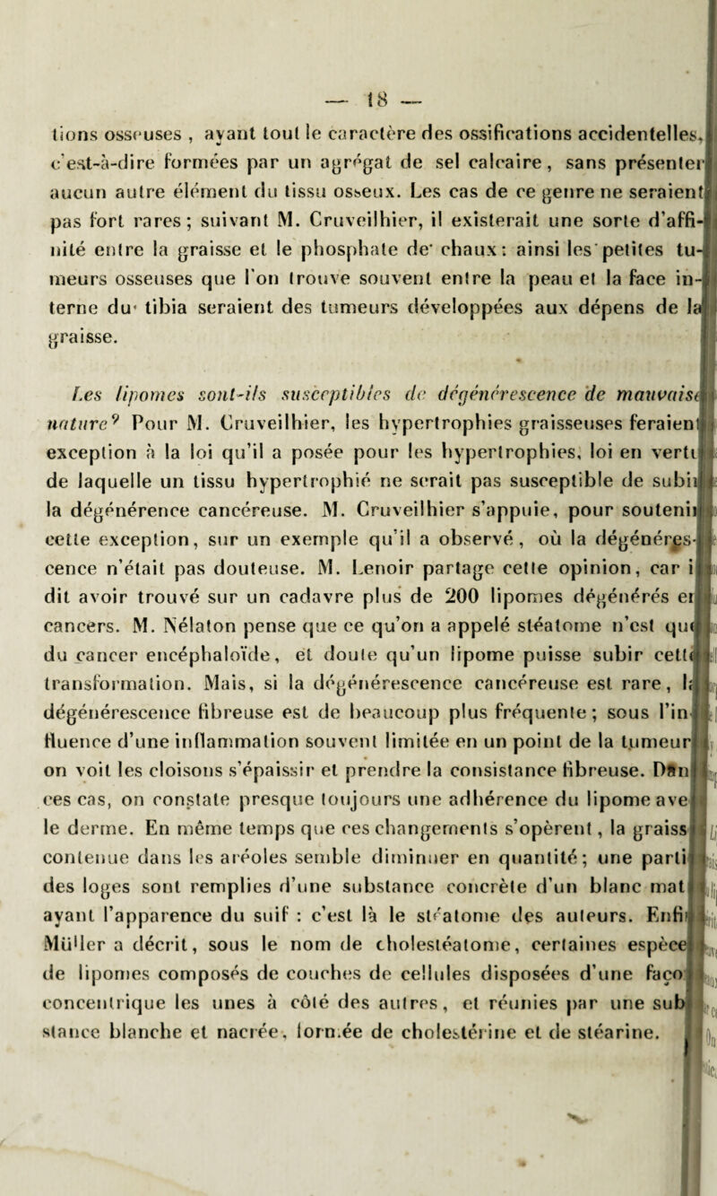 I 8 lions osseuses , avant tout le caractère des ossifications accidentelles, c'est-à-dire formées par un agrégat de sel calcaire, sans présenter aucun autre élément du tissu osseux. Les cas de ce genre ne seraient^ pas fort rares; suivant M. Cruveilhier, il existerait une sorte d’affi¬ nité entre la graisse et le phosphate de* chaux; ainsi les petites tu¬ meurs osseuses que l’on trouve souvent entre la peau et la face in¬ terne du* tibia seraient des tumeurs développées aux dépens de h graisse. Les lipomes sont-ils susceptibles de dégénérescence de mauvaisi naturePour M. Cruveilhier, les hypertrophies graisseuses feraieni exception à la loi qu’il a posée pour les hypertrophies, loi en verte de laquelle un tissu hypertrophié ne serait pas susceptible de subii la dégénérence cancéreuse. M. Cruveilhier s’appuie, pour soutenu cette exception, sur un exemple qu’il a observé, où la dégénéres¬ cence n’était pas douteuse. M. Lenoir partage cette opinion, car i dit avoir trouvé sur un cadavre plus de 200 lipomes dégénérés ei cancers. M. Nélaton pense que ce qu’on a appelé stéalome n’est qui du cancer encéphaloïde, et doute qu’un lipome puisse subir cetti transformation. Mais, si la dégénérescence cancéreuse est rare, I; dégénérescence fibreuse est de beaucoup plus fréquente; sous l’in fluence d’une inflammation souvent limitée en un point de la t.umeuri on voit les cloisons s’épaissir et prendre la consistance fibreuse. Dftn ces cas, on constate presque toujours une adhérence du lipome ave le derme. En même temps que ces changements s’opèrent, la graiss contenue dans les aréoles semble diminuer en quantité; une parti des loges sont remplies d’une substance concrète d’un blanc mat ayant l’apparence du suif : c’est là le stéalome des auteurs. Enfi Müder a décrit, sous le nom de cholestéatome, certaines espèce de lipomes composés de couches de cellules disposées d’une faço concentrique les unes à côté des autres, et réunies par une sub stance blanche et nacrée, formée de cholestérine et de stéarine. ri ik l») I r*