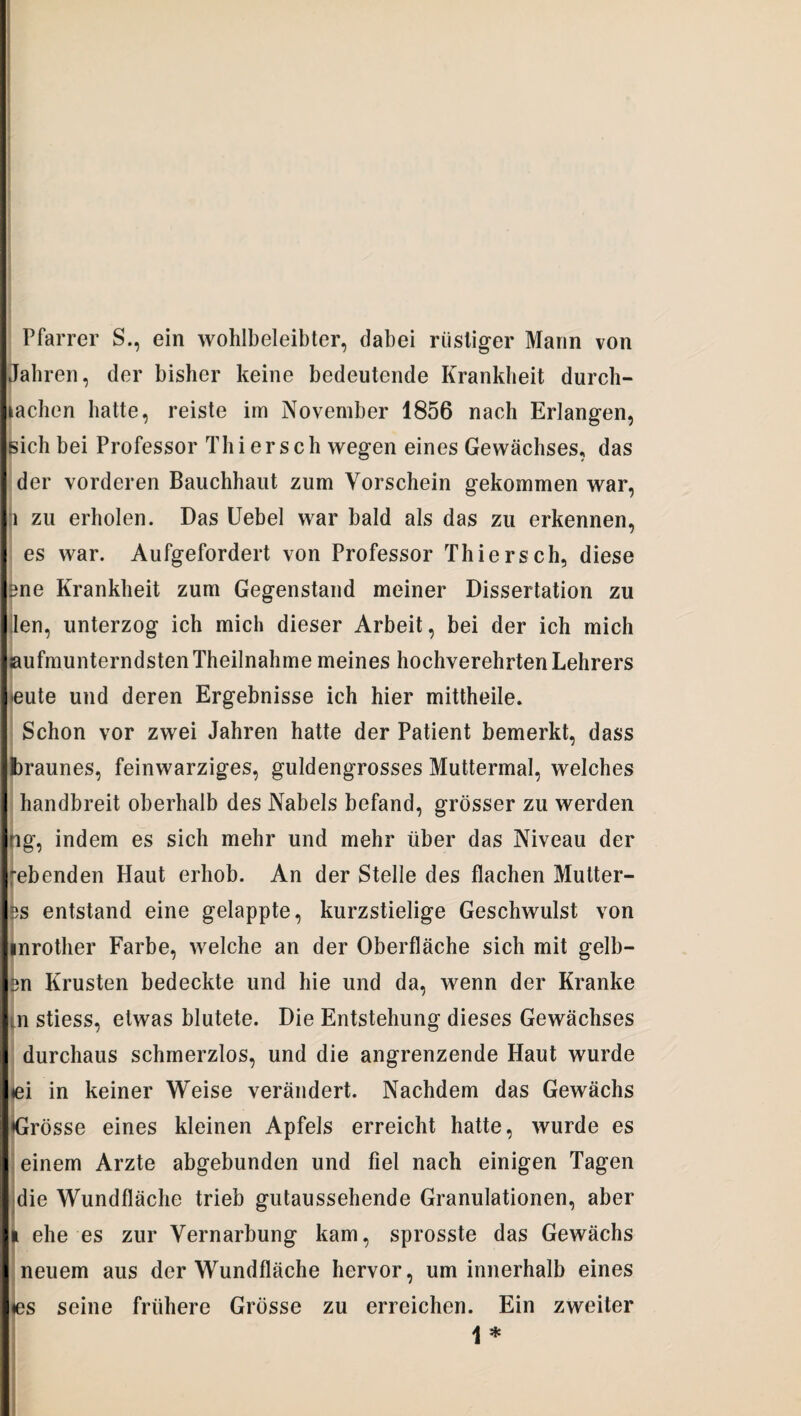 Pfarrer S., ein wohlbeleibter, dabei rüstiger Mann von Jahren, der bisher keine bedeutende Krankheit durch¬ wachen hatte, reiste im November 1856 nach Erlangen, sich bei Professor Th i er sch wegen eines Gewächses, das der vorderen Bauchhaut zum Vorschein gekommen war, 1 zu erholen. Das Uebel war bald als das zu erkennen, es war. Aufgefordert von Professor Thier sch, diese ?ne Krankheit zum Gegenstand meiner Dissertation zu len, unterzog ich mich dieser Arbeit, bei der ich mich aufmunterndsten Theilnahme meines hochverehrten Lehrers 'eute und deren Ergebnisse ich hier mittheile. Schon vor zwei Jahren hatte der Patient bemerkt, dass braunes, feinwarziges, guldengrosses Muttermal, welches handbreit oberhalb des Nabels befand, grösser zu werden ng, indem es sich mehr und mehr über das Niveau der -ebenden Haut erhob. An der Stelle des flachen Mutter¬ es entstand eine gelappte, kurzstielige Geschwulst von inrother Farbe, welche an der Oberfläche sich mit gelb¬ en Krusten bedeckte und hie und da, wenn der Kranke in stiess, etwas blutete. Die Entstehung dieses Gewächses durchaus schmerzlos, und die angrenzende Haut wurde «ei in keiner Weise verändert. Nachdem das Gewächs «Grösse eines kleinen Apfels erreicht hatte, wurde es einem Arzte abgebunden und fiel nach einigen Tagen die Wundfläche trieb gutaussehende Granulationen, aber i ehe es zur Vernarbung kam, sprosste das Gewächs neuem aus der Wundfläche hervor, um innerhalb eines «es seine frühere Grösse zu erreichen. Ein zweiter \ *