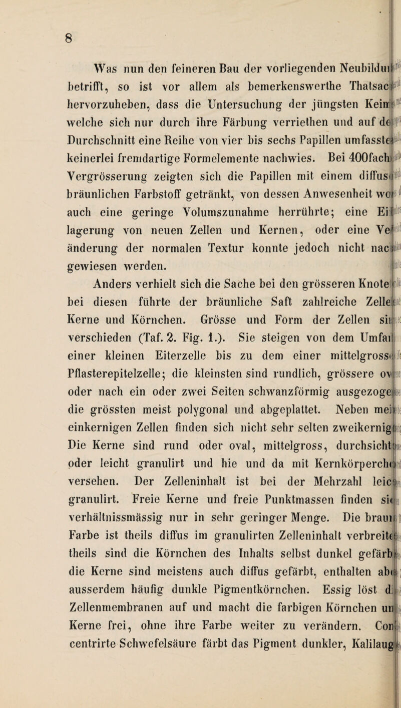 Was nun den feineren Bau der vorliegenden Neubilduif betrifft, so ist vor allem als bemerkenswerthe Thatsaci hervorzuheben, dass die Untersuchung der jüngsten Kein! welche sich nur durch ihre Färbung verriethen und auf de Durchschnitt eine Reihe von vier bis sechs Papillen umfasst keinerlei fremdartige Formelemente nachwies. Bei 400fac Yergrösserung zeigten sich die Papillen mit einem diffus bräunlichen Farbstoff getränkt, von dessen Anwesenheit wc< auch eine geringe Volumszunahme herrührte; eine Eit lagerung von neuen Zellen und Kernen, oder eine Yej^ änderung der normalen Textur konnte jedoch nicht nac gewiesen werden. Anders verhielt sich die Sache bei den grösseren Knotefl bei diesen führte der bräunliche Saft zahlreiche Zellep Kerne und Körnchen. Grösse und Form der Zellen sii ?,f( verschieden (Taf. 2. Fig. 1.). Sie steigen von dem Umfai einer kleinen Eiterzelle bis zu dem einer mittelgrossi Pflasterepitelzelle; die kleinsten sind rundlich, grössere o\ & oder nach ein oder zwei Seiten schwanzförmig ausgezoge;® die grössten meist polygonal und abgeplattet. Neben meh einkernigen Zellen finden sich nicht sehr selten zweikernig (?i Die Kerne sind rund oder oval, mittelgross, durchsicht oder leicht granulirt und hie und da mit Kernkörperchcji versehen. Der Zelleninhalt ist bei der Mehrzahl leie granulirt. Freie Kerne und freie Punktmassen finden si verhältnissmässig nur in sehr geringer Menge. Die braui Farbe ist theils diffus im granulirten Zelleninhalt verbreitet theils sind die Körnchen des Inhalts selbst dunkel gefärb die Kerne sind meistens auch diffus gefärbt, enthalten ab< ausserdem häufig dunkle Pigmentkörnchen. Essig löst d Zellenmembranen auf und macht die farbigen Körnchen un Kerne frei, ohne ihre Farbe weiter zu verändern. Cor centrirte Schwefelsäure färbt das Pigment dunkler, Kalilaug