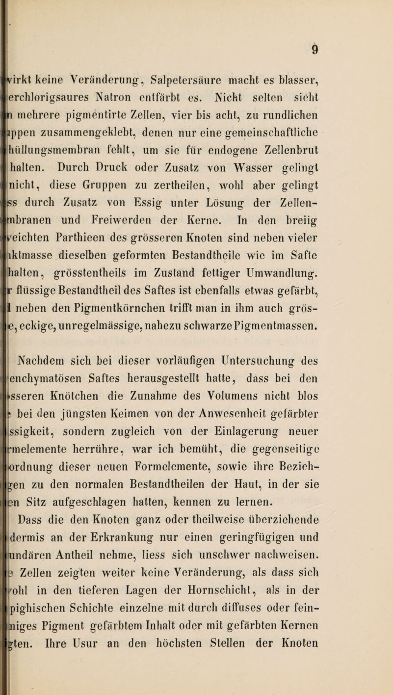 virkt keine Veränderung, Salpetersäure macht es blasser, erchlorigsaures Natron entfärbt es. Nicht selten sieht n mehrere pigmentirte Zellen, vier bis acht, zu rundlichen appen zusammengeklebt, denen nur eine gemeinschaftliche hüllungsmembran fehlt, um sie für endogene Zellenbrut halten. Durch Druck oder Zusatz von Wasser gelingt nicht, diese Gruppen zu zertheilen, wohl aber gelingt ss durch Zusatz von Essig unter Lösung der Zellen- mbranen und Freiwerden der Kerne. In den breiig reichten Parthieen des grösseren Knoten sind neben vieler iktmasse dieselben geformten Bestandtheile wie im Safte halten, grösstentheils im Zustand fettiger Umwandlung, r flüssige Bestandteil des Saftes ist ebenfalls etwas gefärbt, I neben den Pigmentkörnchen trifft man in ihm auch gros¬ se, eckige, unregelmässige, nahezu schwarze Pigmentmassen. Nachdem sich bei dieser vorläufigen Untersuchung des enchymatösen Saftes herausgestellt hatte, dass bei den »sseren Knötchen die Zunahme des Volumens nicht blos ? bei den jüngsten Keimen von der Anwesenheit gefärbter ssigkeit, sondern zugleich von der Einlagerung neuer rmelemente herriihre, war ich bemüht, die gegenseitige Ordnung dieser neuen Formelemente, sowie ihre Bezieh¬ en zu den normalen Bestandteilen der Haut, in der sie en Sitz aufgeschlagen hatten, kennen zu lernen. Dass die den Knoten ganz oder teilweise überziehende dermis an der Erkrankung nur einen geringfügigen und undären Anteil nehme, liess sich unschwer nachweisen. e Zellen zeigten weiter keine Veränderung, als dass sich l^ohl in den tieferen Lagen der Hornschicht, als in der pighischen Schichte einzelne mit durch diffuses oder fein- iniges Pigment gefärbtem Inhalt oder mit gefärbten Kernen gten. Ihre Usur an den höchsten Stellen der Knoten
