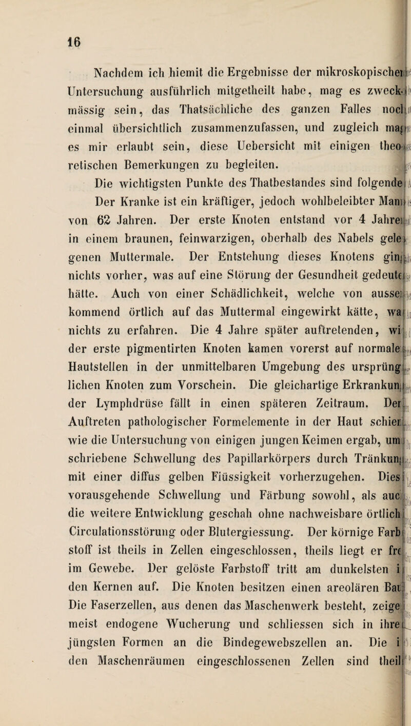 Nachdem ich hiemit die Ergebnisse der mikroskopischerk Untersuchung ausführlich mitgetheilt habe, mag es zweck-J massig sein, das Thatsäcldiche des ganzen Falles noclln einmal übersichtlich zusammenzufassen, und zugleich maj es mir erlaubt sein, diese Uebersicht mit einigen theofci retischen Bemerkungen zu begleiten. Die wichtigsten Punkte des Thatbestandes sind folgende | Der Kranke ist ein kräftiger, jedoch wohlbeleibter ManiL von 62 Jahren. Der erste Knoten entstand vor 4 JahreiW in einem braunen, feinwarzigen, oberhalb des Nabels gele genen Muttermale. Der Entstehung dieses Knotens g*in« ^ nichts vorher, was auf eine Störung der Gesundheit gedeutet hätte. Auch von einer Schädlichkeit, welche von aussei kommend örtlich auf das Muttermal eingewirkt kätte, wa nichts zu erfahren. Die 4 Jahre später auftretenden, wi der erste pigmentirten Knoten kamen vorerst auf normale ; Hautsteilen in der unmittelbaren Umgebung des ursprüng liehen Knoten zum Vorschein. Die gleichartige Erkrankuni der Lymphdrüse fällt in einen späteren Zeitraum. Der Auftreten pathologischer Formelemente in der Haut schier wie die Untersuchung von einigen jungen Keimen ergab, um schriebene Schwellung des Papillarkörpers durch Tränkunj mit einer diffus gelben Flüssigkeit vorherzugehen. Dies vorausgehende Schwellung und Färbung sowohl, als auc die weitere Entwicklung geschah ohne nachweisbare örtlich Circulationsstörung oder Blutergiessung. Der körnige Färb Stoff ist theils in Zellen eingeschlossen, theils liegt er fre im Gewebe. Der gelöste Farbstoff tritt am dunkelsten i den Kernen auf. Die Knoten besitzen einen areolären Bai Die Faserzellen, aus denen das Maschenwerk besteht, zeige meist endogene Wucherung und schliessen sich in ihre jüngsten Formen an die Bindegewebszellen an. Die i lc CI': den Maschenräumen eingeschlossenen Zellen sind theil h