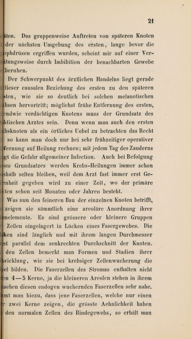 >i iten. Das gruppenweise Auftreten von späteren Knoten I der nächsten Umgebung des ersten, lange bevor die ; pphdrüsen ergriffen wurden, scheint mir auf einer Ver- rj Rungsweise durch Imbibition der benachbarten Gewebe I beruhen. Der Schwerpunkt des ärztlichen Handelns liegt gerade Ü lieser causalen Beziehung des ersten zu den späteren ij »ten, wie sie so deutlich bei solchen melanotischen i bsen hervortritt; möglichst frühe Entfernung des ersten, ! sndwie verdächtigen Knotens muss der Grundsatz des ii ktischen Arztes sein. Denn wenn man auch den ersten | bsknoten als ein Örtliches Uebel zu betrachten das Recht i so kann man doch nur bei sehr frühzeitiger operativer j fernung auf Heilung rechnen; mit jedem Tag des Zauderns 1 gt die Gefahr allgemeiner Infection. Auch bei Befolgung 9| ;es Grundsatzes werden Krebs-Heilungen immer schon < shalb selten bleiben, weil dem Arzt fast immer erst Ge- ;nheit gegeben wird zu einer Zeit, wo der primäre J ten schon seit Monaten oder Jahren besteht. Was nun den feineren Bau der einzelnen Knoten betrifft, 2 zeigen sie sämmtlich eine areoläre Anordnung ihrer J melemente. Es sind grössere oder kleinere Gruppen | Zellen eingelagert in Lücken eines Fasergewebes. Die 1 ken sind länglich und mit ihrem langen Durchmesser i st parallel dem senkrechten Durchschnitt der Knoten. - den Zellen bemerkt man Formen und Stadien ihrer 1 Wicklung, wie sie bei krebsiger Zellenwucherung die <el bilden. Die Faserzellen des Stromas enthalten nicht ! £n 4—5 Kerne, ja die kleineren Areolen stehen in ihrem äsehen diesen endogen wuchernden Faserzellen sehr nahe, mt man hiezu, dass jene Faserzellen, welche nur einen r zwei Kerne zeigen, die grösste Aehnlichkeit haben den normalen Zellen des Bindegewebs, so erhält man