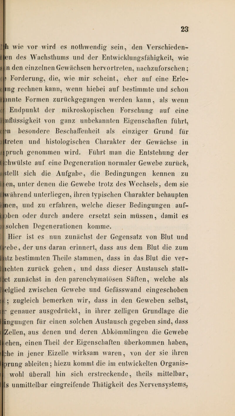 I li wie vor wird es nothwendig sein, den Verschieden- t en des Wachsthums und der Entwicklungsfähigkeit, wie t in den einzelnen Gewächsen hervortreten, nachzuforschen; 6? Forderung, die, wie mir scheint, eher auf eine Erle¬ gung lechnen kann, wenn hiebei auf bestimmte und schon kannte Formen zurückgegangen werden kann, als wenn *ii Endpunkt der mikroskopischen Forschung auf eine I nfliissigkeit von ganz unbekannten Eigenschaften führt, c £n besondere Beschaffenheit als einziger Grund für i treten und histologischen Charakter der Gewächse in i pruch genommen wird. Führt man die Entstehung der t chwülste auf eine Degeneration normaler Gewebe zurück, e stellt sich die Aufgabe, die Bedingungen kennen zu i en, unter denen die Gewebe trotz des Wechsels, dem sie i während unterliegen, ihren typischen Charakter behaupten I nen, und zu erfahren, welche dieser Bedingungen auf- t :>ben oder durch andere ersetzt sein müssen, damit es i solchen Degenerationen komme. Hier ist es nun zunächst der Gegensatz von Blut und (^ebe, der uns daran erinnert, dass aus dem Blut die zum i atz bestimmten Theile stammen, dass in das Blut die ver- 1 lebten zurück gehen, und dass dieser Austausch statt— t et zunächst in den parenchymatösen Säften, welche als 2 elglied zwischen Gewebe und Gefässwand eingeschoben s ; zugleich bemerken wir, dass in den Geweben selbst, C r genauer ausgedrückt, in ihrer zelligen Grundlage die I ingungen für einen solchen Austausch gegeben sind, dass il Zellen, aus denen und deren Abkömmlingen die Gewebe I ehen, einen Tlieii der Eigenschaften überkommen haben, l :he in jener Eizelle wirksam waren, von der sie ihren i prung ableilen; hiezu kommt die im entwickelten Organis- i wohl überall hin sich erstreckende, theils mittelbar, I Is unmittelbar eingreifende Thätigkeit des Nervensystems,