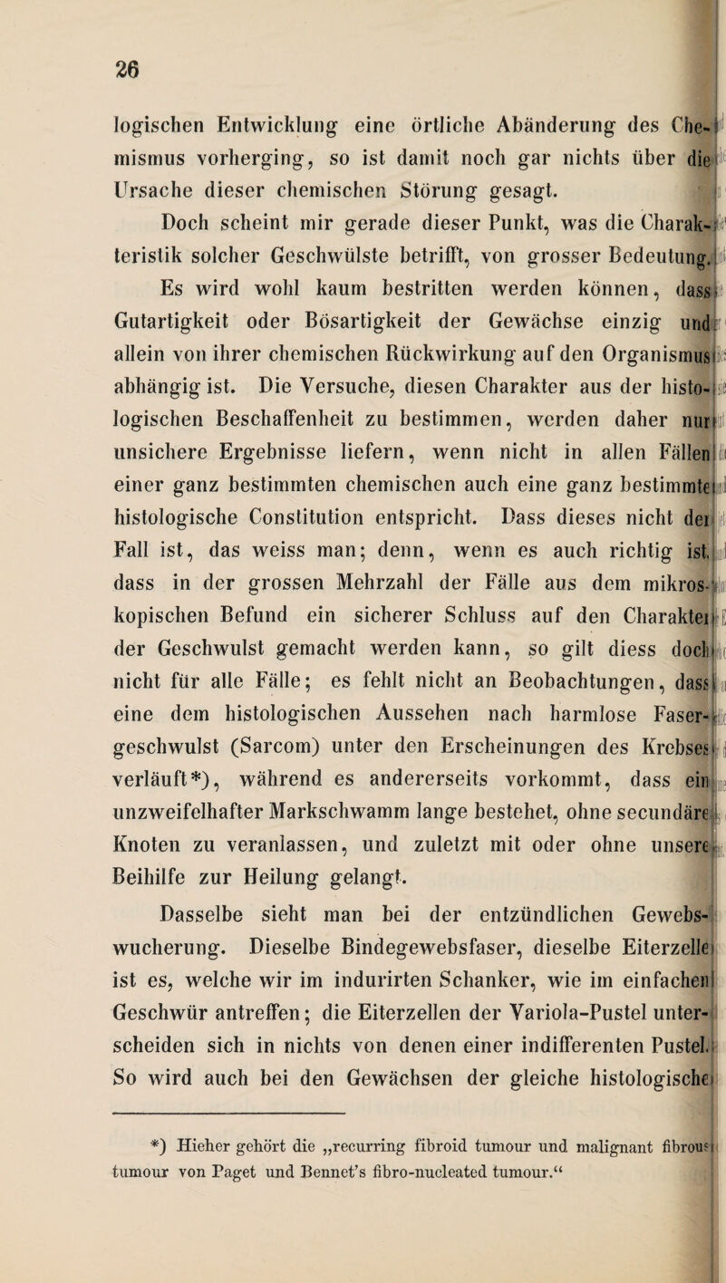 logischen Entwicklung eine örtliche Abänderung des Che# mismus vorherging, so ist damit noch gar nichts über die Ursache dieser chemischen Störung gesagt. Doch scheint mir gerade dieser Punkt, was die Charak-fe teristik solcher Geschwülste betrifft, von grosser Bedeutung, i Es wird wohl kaum bestritten werden können, dass?ie Gutartigkeit oder Bösartigkeit der Gewächse einzig und r allein von ihrer chemischen Rückwirkung auf den Organismus abhängig ist. Die Versuche, diesen Charakter aus der histo¬ logischen Beschaffenheit zu bestimmen, werden daher nur unsichere Ergebnisse liefern, wenn nicht in allen Fällen einer ganz bestimmten chemischen auch eine ganz bestimmtes ml histologische Constitution entspricht. Dass dieses nicht der Fall ist, das weiss man; denn, wenn es auch richtig ist. dass in der grossen Mehrzahl der Fälle aus dem mikr ’OS-' kopischen Befund ein sicherer Schluss auf den Charakter>rE der Geschwulst gemacht werden kann, so gilt diess doch nicht für alle Fälle; es fehlt nicht an Beobachtungen, dass eine dem histologischen Aussehen nach harmlose Faser¬ geschwulst (Sarcom) unter den Erscheinungen des Krebses verläuft*), während es andererseits vorkommt, dass ein unzweifelhafter Markschwamm lange bestehet, ohne secundäre Knoten zu veranlassen, und zuletzt mit oder ohne unsere Beihilfe zur Heilung gelangt. Dasselbe sieht man bei der entzündlichen Gewebs¬ wucherung. Dieselbe Bindegewebsfaser, dieselbe Eiterzelle ist es, welche wir im indurirten Schanker, wie im einfachen Geschwür antreffen; die Eiterzellen der Variola-Pustel unter¬ scheiden sich in nichts von denen einer indifferenten Pustel, So wird auch bei den Gewächsen der gleiche histologische) *) Hieher gehört die „reeurring fibroid tumour und malignant fibrou? i tumour von Paget und Bennet’s fibro-nucleated tumour.“