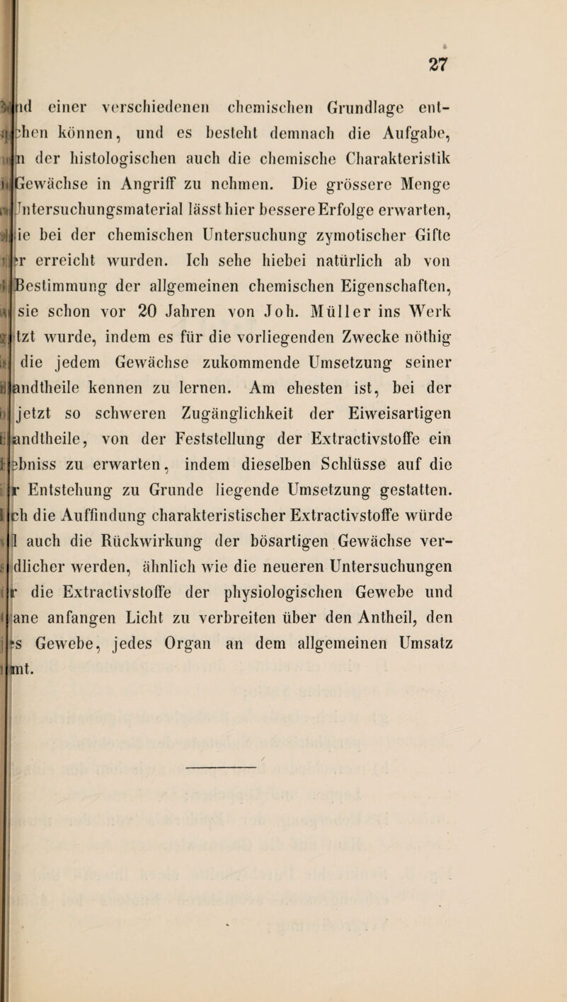 * ij u k^i i ij rf * 27 ml einer verschiedenen chemischen Grundlage ent- phen können, lind es besteht demnach die Aufgabe, n der histologischen auch die chemische Charakteristik Gewächse in Angriff zu nehmen. Die grössere Menge Jntersuchungsmaterial lässt hier bessere Erfolge erwarten, :ie bei der chemischen Untersuchung zymotischer Gifte fr erreicht wurden. Ich sehe hiebei natürlich ab von Bestimmung der allgemeinen chemischen Eigenschaften, sie schon vor 20 Jahren von Joh. Müller ins Werk tzt wurde, indem es für die vorliegenden Zwecke nöthig die jedem Gewächse zukommende Umsetzung seiner andtheile kennen zu lernen. Am ehesten ist, bei der jetzt so schweren Zugänglichkeit der Eiweisartigen andtheile, von der Feststellung der Extractivstoffe ein sbniss zu erwarten, indem dieselben Schlüsse auf die r Entstehung zu Grunde liegende Umsetzung gestatten, ch die Auffindung charakteristischer Extractivstoffe würde 1 auch die Rückwirkung der bösartigen Gewächse ver- dlicher werden, ähnlich wie die neueren Untersuchungen f die Extractivstoffe der physiologischen Gewebe und ane anfangen Licht zu verbreiten über den Antheil, den *s Gewebe, jedes Organ an dem allgemeinen Umsatz knt.