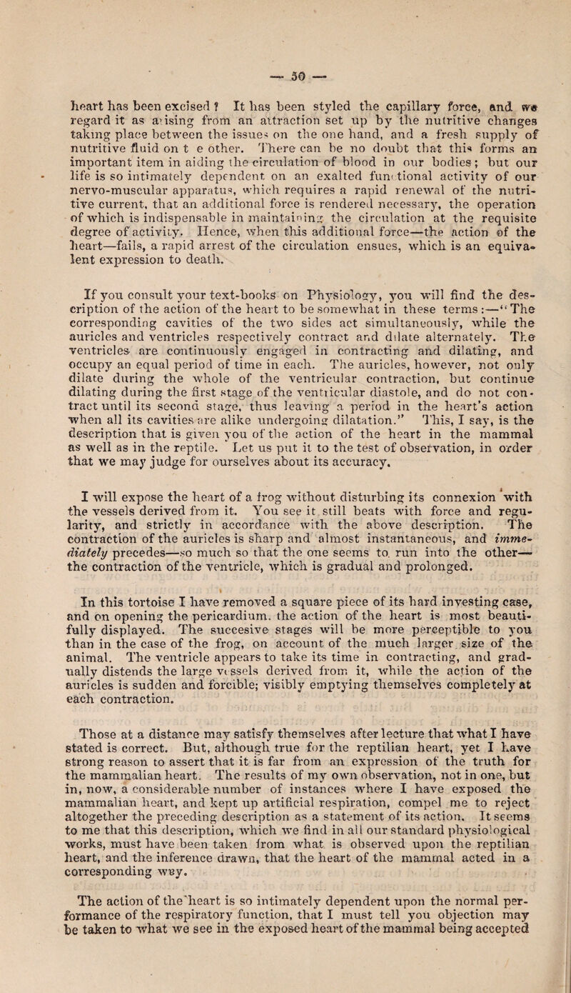 heart has been excised I It has been styled the capillary force, and regard it as ansing from an attraction set up by the nutritive changes taking place between the issues on the one hand, and a fresh supply of nutritive fluid on t e other. Inhere can be no doubt that thi** forms an important item in aiding the circulation of blood in our bodies*, but our life is so intimately dependent on an exalted functional activity of our nervo-muscular apparatus, which requires a rapid renewal of the nutri¬ tive current, that an additional force is rendered necessary, the operation of which is indispensable in maintaining the circulation at the requisite degree of activity. Hence, when this additional force—the action of the heart—fails, a rapid arrest of the circulation ensues, which is an equiva» lent expression to death. If you consult your text-books on Physiology, you will find the des¬ cription of the action of the heart to be somewhat in these terms ;—“The corresponding cavities of the two sides act simultaneously, while the auricles and ventricles respectively contract and dilate alternately. The ventricles are continuously engaged in contracting and dilating, and occupy an equal period of time in each. The auricles, however, not only dilate during the whole of the ventricular contraction, but continue dilating during the first stage of the ventricular diastole, and do not con¬ tract until its second stage, thus leaving a period in the heart’s action when all its cavities are alike undergoins dilatation.” 'I’his, I say, is the description that is given you of the action of the heart in the mammal as well as in the reptile. Let us put it to the test of obsefvation, in order that we may judge for ourselves about its accuracy. I will expose the heart of a frog without disturbing its connexion 'with the vessels derived from it. You see it still beats with force and regu¬ larity, and strictly in accordance with the above description. The contraction of the auricles is sharp and almost instantaneous, and imme¬ diately precedes—.so much so that the one seems to. run into the other— the contraction of the ventricle, which is gradual and prolonged. In this tortoise I have removed a square piece of its hard investing case, and on opening the pericardium, the action of the heart is most beauti¬ fully displayed. The succesive stages will be more perceptible to you than in the case of the frog, on account of the much larger size of the animal. The ventricle appears to take its time in contracting, and grad¬ ually distends the large vessels derived from it, while the action of the auricles is sudden and forcible; visibly emptying themselves completely at each contraction. Those at a distance may satisfy themselves after lecture that what I have stated is correct. But, although true for the reptilian heart, yet I have strong reason to assert that it is far from an expression of the truth for the mammalian heart. The results of ray own observation, not in one, but in, now, a considerable number of instances where I have exposed the mammalian heart, and kept up artificial respiration, compel me to reject altogether the preceding description as a statement of its action. It seems to me that this description, which we find in all our standard physiological works, must have been taken from what is observed upon the reptilian heart, and the inference drawn, that the heart of the mammal acted in a corresponding wny. The action of the'heart is so intimately dependent upon the normal per¬ formance of the respiratory function, that I must tell you objection may be taken to what we see in the exposed heart of the mammal being accepted