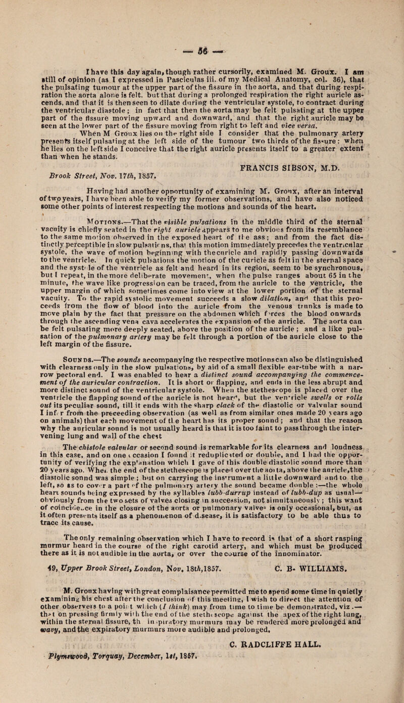 I have this day again, though rather cursorily, examined M. Groux. I am ■till of opinion (as I expressed in Pasciculas iii. of my Medical Anatomy, col. 36), that the pulsating tumour at the upper part of the fissure in the aorta, and that during respi* ration the aorta alone is felt, but that during a prolonged respiration the right auricle as¬ cends, and that it is then seen to dilate during the ventricular systole, to contract during the ventricular diastole ; in fact that then the aorta may be felt pulsating at the upper part of the fissure moving upward and downward, and that the right auricle may bo Been at the lower part of the fissure moving from right to left and vice versa. When M Groux lies on the right side I consider that the pulmonary artery presents itself pulsating at the left side of the tumour two thirds of the fis-‘ure : when he lies on the leftside I conceive that the right auricle presents itself to a greater extent than when he stands. FRANCIS SIBSON, M.D. Brook Street, Nov. 11th, 1857. Havinghad another opportunity of examining M. Groux, after an interval of two years, I have been able to verify my former observations, and have also noticed some other points of interest respecting the motions and sounds of the heart. I Motions—Thvii the visible pulsations in the middle third of the sternal vacuity is chiefly seated in the right r/wric/eappears to me obvious from its resemblance to the same motion observed in the exposed heart of tie ass; and from the fact dis¬ tinctly perceptible in slow pulsatir ns, that this motion immediately precedes the ventricular systole, the wave of motion beginning with thecnricle and rapidly passing downwards to the ventricle. In quick pulsations the motion of the curicle as felt in the sternal space and the syst' le of the ventricle as felt and heard in its region, seem to be synchronous, but I repeat, in the more deliberate movement, when the pulse ranges about 65 in the minute, the wave like progression can be traced, from the auricle to the ventricle, the upper margin of which sometimes come into view at the lower portion of the sternal vacuity. To the rapid systolic movement succeeds a slow dilation, an'i that this pro¬ ceeds from the flow of blood into the auricle ^roni the venous trunks is made to move plain by the fact that pressure on the abdomen which f'rces the blood onwards through the ascending vena cava accelerates the expansion of the auricle. The aorta can be felt pulsating more deeply seated, above the position of the auricle ; and a like pul¬ sation of the pulmonary artery maybe felt through a portion of the auricle close to the left margin of the fissure. Sounds.—^The sounds accompanying the respective motionscan also be distinguished with clearness only in the slow pulsations, by aid of a small flexible ear-tube with a nar¬ row pectoral end. I was enabled to bear a distinct sound accompanying the commence¬ ment of the auricular contraction. It is short or flapping, and ends in the less abrupt and more distinct sound of the ventricular systole. When the stethesrope is placed over the ventricle the flapping sound of the auricle is not hearr*, but the ven’ricle swells or rolls oaf its peculiar sound, till it ends with the sharp clack of the diastolic or valvular sound I inf< r from the proceeding observation (as well as from similar ones made 20 years ago on animals) that each movement of tie he.art has its proper sound; an<l that the reason why the auricular sound is not usually heard is that it is too laint to passthrough the inter¬ vening lung and wall of the chest The cAisfo/e vofaw/ar or second sound is remarkable for its clearness and loudness in this case, and on one i ccasion I found it reduplicated or double, and 1 had the oppor¬ tunity of verifying the exp'anation which I gave of this double diastolic sound more than 20 years ago. Whei. the end of the stethescopeis placed over the aoi ta, above the auricle,the diastolic sonnd was simple ; but on carrying the ins’ruraent a liitle downward and to Ih.e left, so ss to covnr a part ' f the pulmonary artery the sound became double :—the whole heart sounds being expressed by the .syllables lubh durrup instead of lubb-dup as usual— obviously from the two sets of valves closing in succession, not simultaneously ; this want of coincide..ce in the closure of the aorta or pulmonary valve= is only occasional, but, as it often presents itself as a phenoiiienon of d.sease, it is satisfactory to be able thus to trace its cause. The only remaining observation which I have to record is that of a short rasping mnrmur heard in the course of the right carotid artery, and which must be produced there as it is not audible in the aorta, or over the course of the innorainator, 49, Upper Brook Street, London, Now, 18tA,1857. C. B- WILLIAMS. M. Gronx having with great complaisance permitted me to spend some time in quietly examining his chest after the conclusion of this meeting, 1 wish to direct the attention of other observers to a poii I wl.ich (/ think) may from time to time be demonstrated, viz .— th;<t on pressing firmly with tlie end of the stethtscope against the apex of the right lung, within the sternal fissure, th inspiratory murmurs may be rendered more prolonged and wavy, and the expiratory murmurs more audible and prolonged, C. RADCLIFFE HALL. Plymswood, Torquay, December, Isl, 1867.
