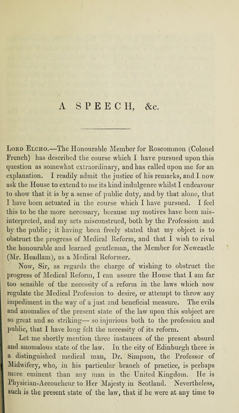 A S P E E C II, &c. Loud Elcho.—-The Honourable Member for Roscommon (Colonel French) has described the course which I have pursued upon this question as somewhat extraordinary, and has called upon me for an explanation. I readily admit the justice of his remarks, and I now ask the House to extend to me its kind indulgence whilst I endeavour to show that it is by a sense of public duty, and by that alone, that I have been actuated in the course which I have pursued. I feel this to be the more necessary, because my motives have been mis¬ interpreted, and my acts misconstrued, both by the Profession and by the public; it having been freely stated that my object is to obstruct the progress of Medical Reform, and that I wish to rival the honourable and learned gentleman, the Member for Newcastle (Mr. PXeadlam), as a Medical Reformer. Now, Sir, as regards the charge of wishing to obstruct the progress of Medical Reform, X can assure the House that I am far too sensible of the necessity of a reform in the laws which now regulate the Medical Profession to desire, or attempt to throw any impediment in the way of a just and beneficial measure. The evils so great and so striking— so injurious both to the profession and public, that I have long felt the necessity of its reform. Let me shortly mention three instances of the present absurd and anomalous state of the law. In the city of Edinburgh there is I a distinguished medical man, Dr. Simpson, the Professor of | Midwifery, who, in his particular branch of practice, is perhaps 1 more eminent than any man in the United Kingdom. He is | Physician-Accoucheur to Her Majesty in Scotland. Nevertheless, such is the present state of the law, that if he were at any time to