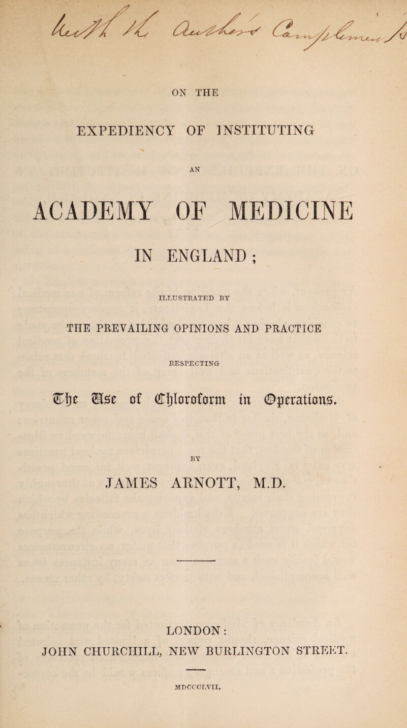 ON THE EXPEDIENCY OF INSTITUTING ACADEMY OF MEDICINE IN ENGLAND; ILLUSTRATED BY THE PREVAILING OPINIONS AND PRACTICE RESPECTING Elje of Chloroform in ©perattons* BY JAMES ARNOTT, M.D. LONDON: JOHN CHURCHILL, NEW BURLINGTON STREET. MDCCCLVII.