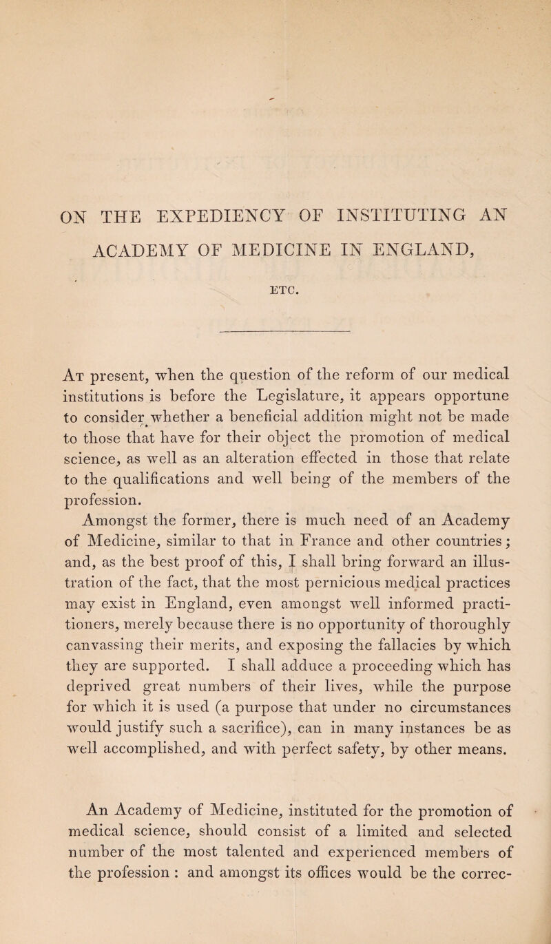 ON THE EXPEDIENCY OF INSTITUTING AN ACADEMY OF MEDICINE IN ENGLAND, ETC. At present, when the question of the reform of our medical institutions is before the Legislature, it appears opportune to consider whether a beneficial addition might not be made to those that have for their object the promotion of medical science, as well as an alteration effected in those that relate to the qualifications and well being of the members of the profession. Amongst the former, there is much need of an Academy of Medicine, similar to that in France and other countries; and, as the best proof of this, I shall bring forward an illus¬ tration of the fact, that the most pernicious medical practices may exist in England, even amongst well informed practi¬ tioners, merely because there is no opportunity of thoroughly canvassing their merits, and exposing the fallacies by which they are supported. I shall adduce a proceeding which has deprived great numbers of their lives, while the purpose for which it is used (a purpose that under no circumstances would justify such a sacrifice), can in many instances be as well accomplished, and with perfect safety, by other means. An Academy of Medicine, instituted for the promotion of medical science, should consist of a limited and selected number of the most talented and experienced members of the profession : and amongst its offices would be the correc-