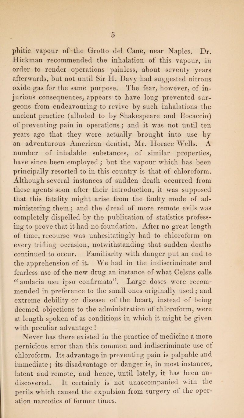 pliitic vapour of the Grotto del Cane, near Naples. Dr. Hickman recommended the inhalation of this vapour, in order to render operations painless, about seventy years afterwards, but not until Sir H. Davy had suggested nitrous oxide gas for the same purpose. The fear, however, of in¬ jurious consequences, appears to have long prevented sur¬ geons from endeavouring to revive by such inhalations the ancient practice (alluded to by Shakespeare and Bocaccio) of preventing pain in operations ; and it was not until ten years ago that they were actually brought into use by an adventurous American dentist, Mr. Horace Wells. A number of inhalable substances, of similar properties, have since been employed ; but the vapour which has been, principally resorted to in this country is that of chloroform. Although several instances of sudden death occurred from these agents soon after their introduction, it was supposed that this fatality might arise from the faulty mode of ad¬ ministering them; and the dread of more remote evils was completely dispelled by the publication of statistics profess¬ ing to prove that it had no foundation. After no great length of time, recourse was unhesitatingly had to chloroform on every trilling occasion, notwithstanding that sudden deaths continued to occur. Familiarity with danger put an end to the apprehension of it. We had in the indiscriminate and fearless use of the new drug an instance of what Celsus calls “ audacia usu ipso confirmata”. Large doses were recom¬ mended in preference to the small ones originally used; and extreme debility or disease of the heart, instead of being deemed objections to the administration of chloroform, were at length spoken of as conditions in which it might be given with peculiar advantage ! Never has there existed in the practice of medicine a more pernicious error than this common and indiscriminate use of chloroform. Its advantage in preventing pain is palpable and immediate; its disadvantage or danger is, in most instances, latent and remote, and hence, until lately, it has been un¬ discovered. It certainly is not unaccompanied with the perils which caused the expulsion from surgery ol the oper¬ ation narcotics of former times.
