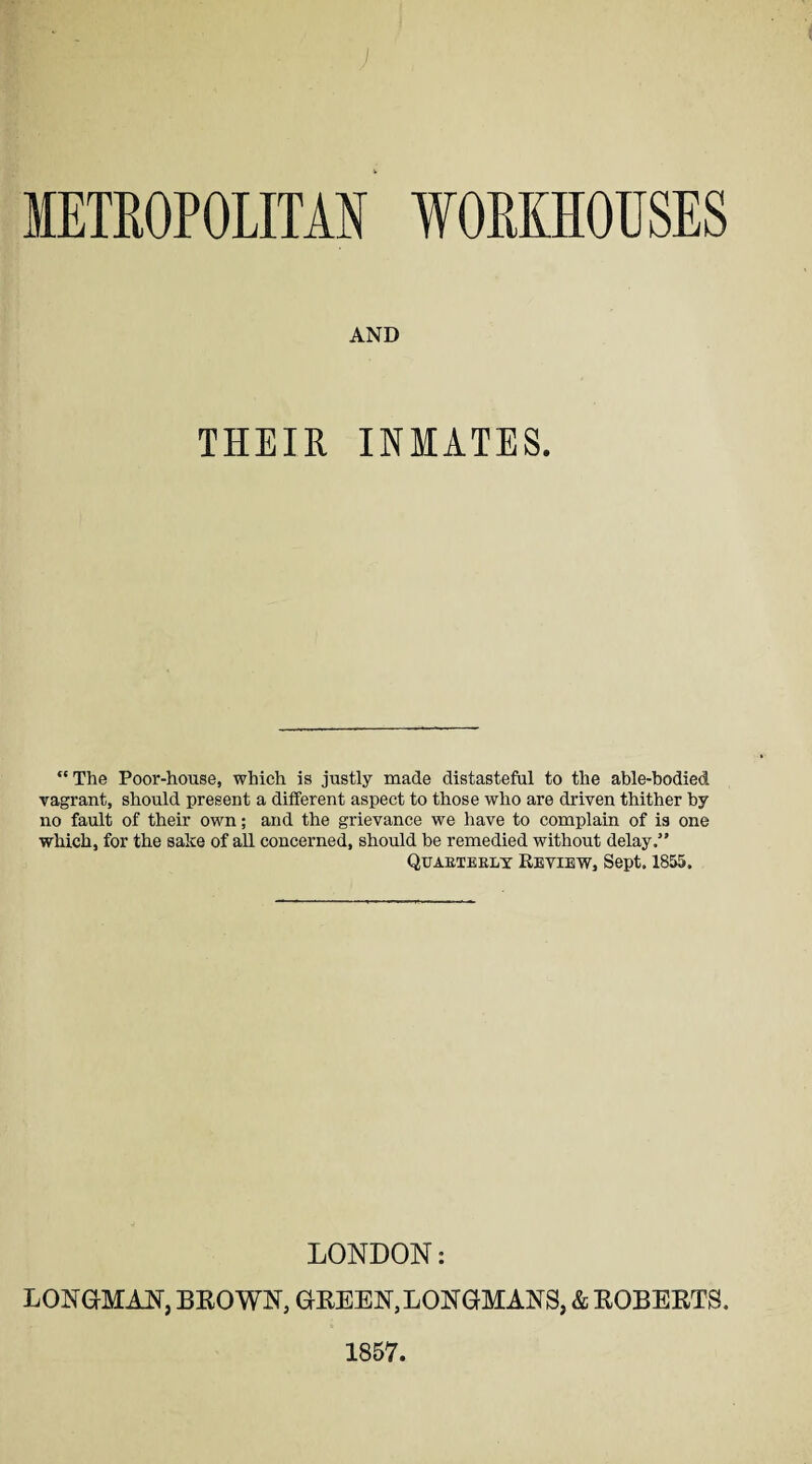 AND THEIR INMATES. “ The Poor-house, which is justly made distasteful to the able-bodied vagrant, should present a different aspect to those who are driven thither by no fault of their own; and the grievance we have to complain of is one which, for the sake of aU concerned, should be remedied without delay.” Quakteely Review, Sept. 1855. LONDON: LONGMAN, BROWN, GREEN,LONGMANS, & ROBERTS, 1857.