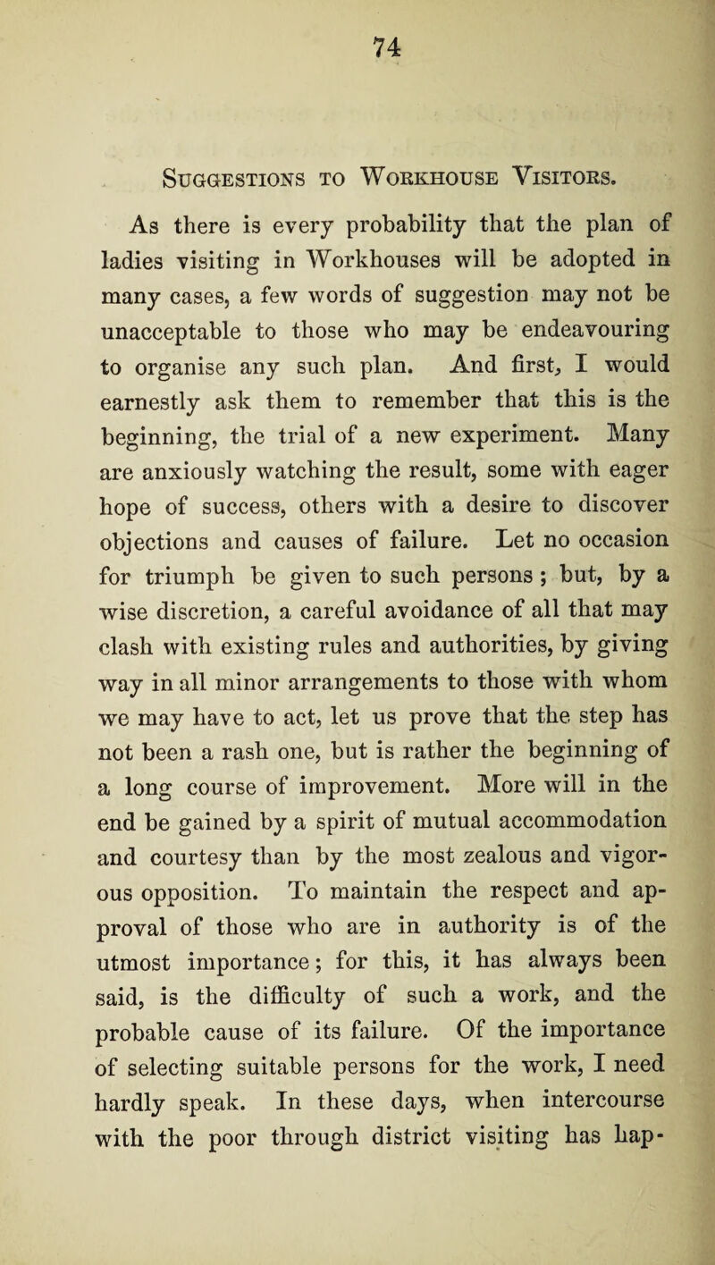 Suggestions to Workhouse Visitors. As there is every probability that the plan of ladies visiting in Workhouses will be adopted in many cases, a few words of suggestion may not be unacceptable to those who may be endeavouring to organise any such plan. And first, I would earnestly ask them to remember that this is the beginning, the trial of a new experiment. Many are anxiously watching the result, some with eager hope of success, others with a desire to discover objections and causes of failure. Let no occasion for triumph be given to such persons ; but, by a wise discretion, a careful avoidance of all that may clash with existing rules and authorities, by giving way in all minor arrangements to those with whom we may have to act, let us prove that the step has not been a rash one, but is rather the beginning of a long course of improvement. More will in the end be gained by a spirit of mutual accommodation and courtesy than by the most zealous and vigor- ous opposition. To maintain the respect and ap¬ proval of those who are in authority is of the utmost importance; for this, it has always been said, is the difficulty of such a work, and the probable cause of its failure. Of the importance of selecting suitable persons for the work, I need hardly speak. In these days, when intercourse with the poor through district visiting has hap-