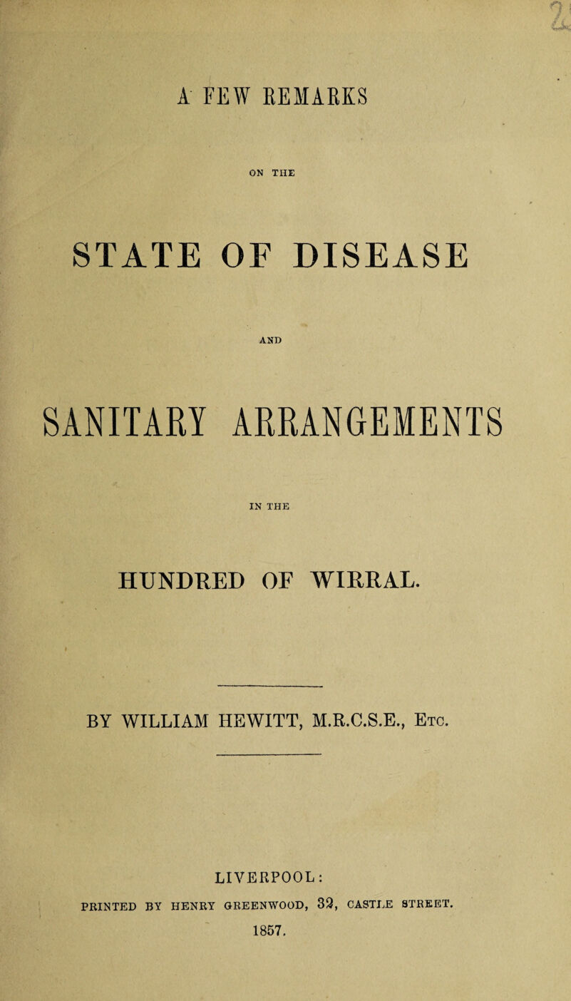 A FEW REMARKS STATE OF DISEASE AND SANITARY ARRANGEMENTS IN THE HUNDRED OF WIRRAL. BY WILLIAM HEWITT, M.R.C.S.E., Etc. LIVERPOOL: PRINTED BY HENRY GREENWOOD, 32, CASTEE STREET. 1857.