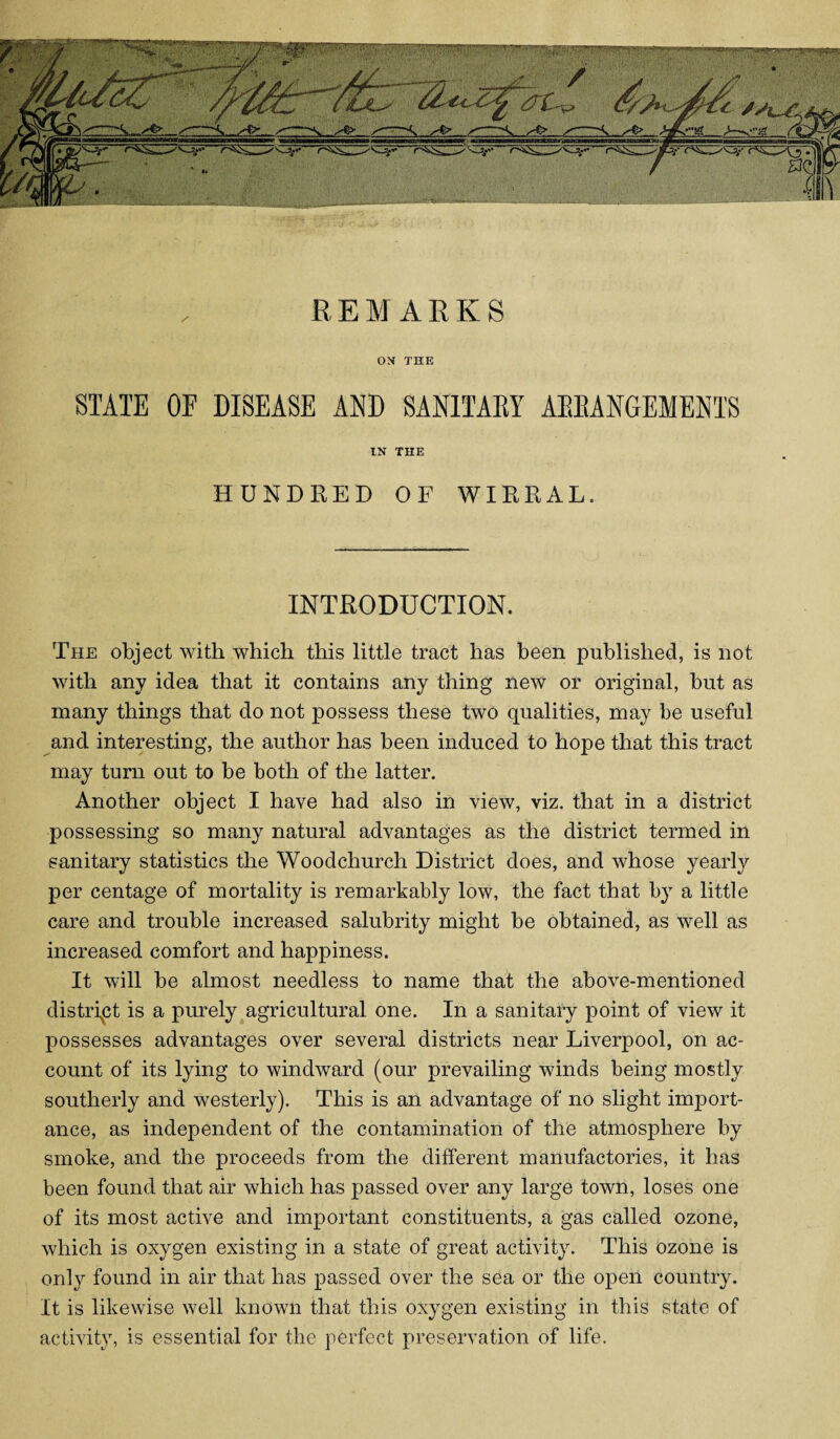 REMARKS ON THE STATE OF DISEASE AND SANITARY ARRANGEMENTS IN THE HUNDRED OF WIRRAL. INTRODUCTION. The object with which this little tract has been published, is not with any idea that it contains any thing new or original, but as many things that do not possess these two qualities, may be useful and interesting, the author has been induced to hope that this tract may turn out to be both of the latter. Another object I have had also in view, viz. that in a district possessing so many natural advantages as the district termed in sanitary statistics the Woodchurch District does, and whose yearly per centage of mortality is remarkably low, the fact that by a little care and trouble increased salubrity might be obtained, as well as increased comfort and happiness. It will be almost needless to name that the above-mentioned district is a purely agricultural one. In a sanitary point of view it possesses advantages over several districts near Liverpool, on ac¬ count of its lying to windward (our prevailing winds being mostly southerly and westerly). This is an advantage of no slight import¬ ance, as independent of the contamination of the atmosphere by smoke, and the proceeds from the different manufactories, it has been found that air which has passed over any large town, loses one of its most active and important constituents, a gas called ozone, which is oxygen existing in a state of great activity. This ozone is only found in air that has passed over the sea or the open country. It is likewise well known that this oxygen existing in this state of activity, is essential for the perfect preservation of life.