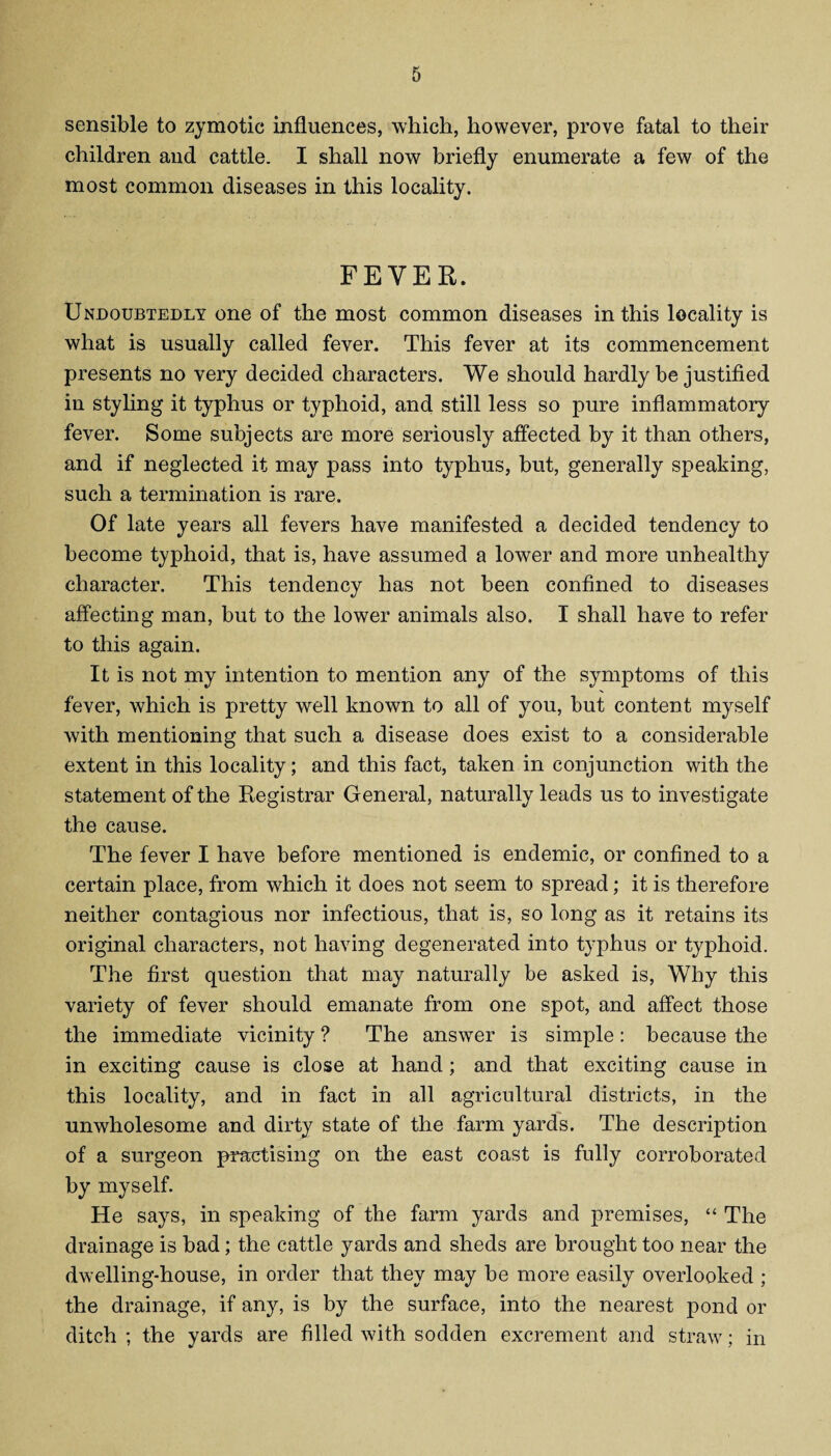 sensible to zymotic influences, which, however, prove fatal to their children and cattle. I shall now briefly enumerate a few of the most common diseases in this locality. FEVER. Undoubtedly one of the most common diseases in this locality is what is usually called fever. This fever at its commencement presents no very decided characters. We should hardly be justified in styling it typhus or typhoid, and still less so pure inflammatory fever. Some subjects are more seriously affected by it than others, and if neglected it may pass into typhus, but, generally speaking, such a termination is rare. Of late years all fevers have manifested a decided tendency to become typhoid, that is, have assumed a lower and more unhealthy character. This tendency has not been confined to diseases affecting man, but to the lower animals also. I shall have to refer to this again. It is not my intention to mention any of the symptoms of this fever, which is pretty well known to all of you, but content myself with mentioning that such a disease does exist to a considerable extent in this locality; and this fact, taken in conjunction with the statement of the Registrar General, naturally leads us to investigate the cause. The fever I have before mentioned is endemic, or confined to a certain place, from which it does not seem to spread; it is therefore neither contagious nor infectious, that is, so long as it retains its original characters, not having degenerated into typhus or typhoid. The first question that may naturally be asked is, Why this variety of fever should emanate from one spot, and affect those the immediate vicinity ? The answer is simple: because the in exciting cause is close at hand; and that exciting cause in this locality, and in fact in all agricultural districts, in the unwholesome and dirty state of the farm yards. The description of a surgeon practising on the east coast is fully corroborated by myself. He says, in speaking of the farm yards and premises, “ The drainage is bad; the cattle yards and sheds are brought too near the dwelling-house, in order that they may be more easily overlooked ; the drainage, if any, is by the surface, into the nearest pond or ditch ; the yards are filled with sodden excrement and straw; in