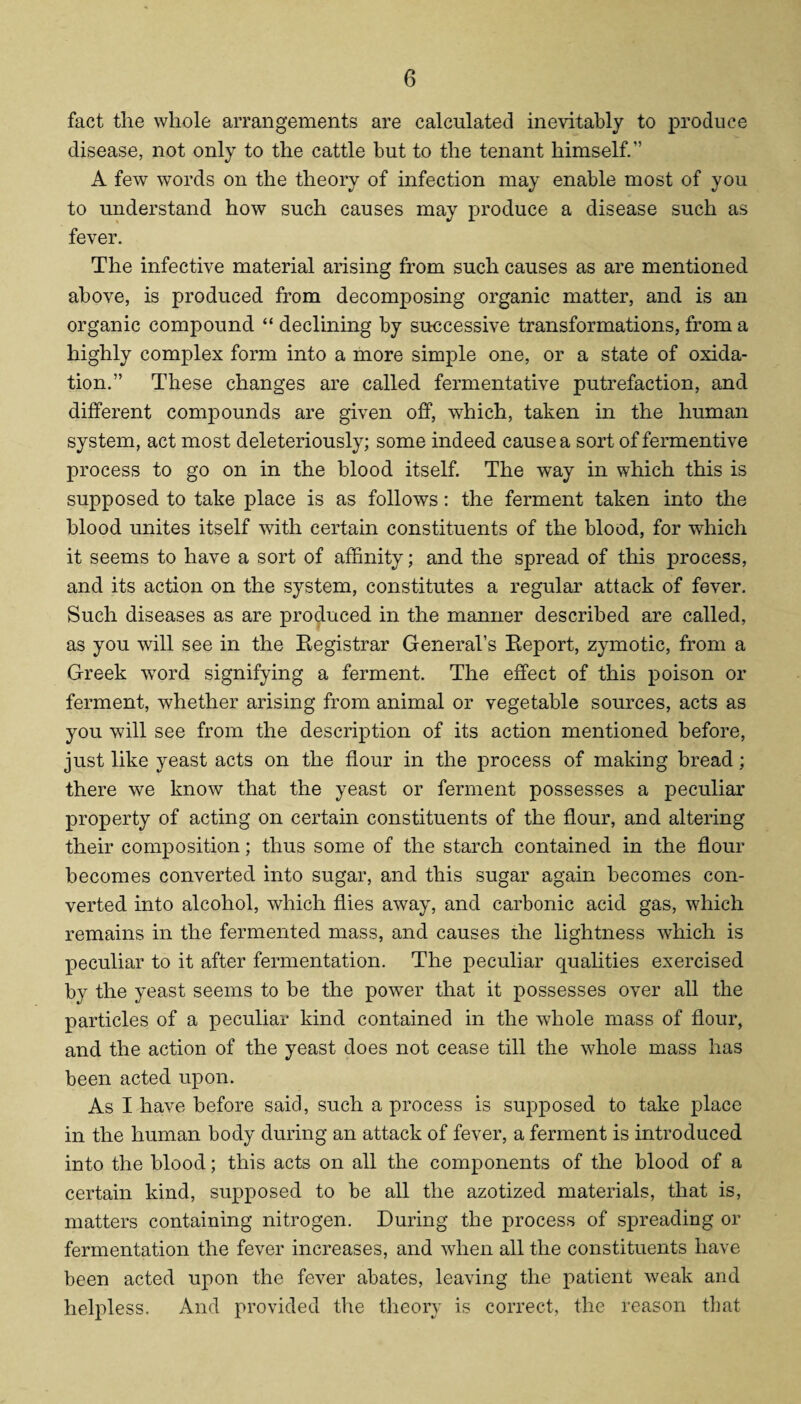 fact the whole arrangements are calculated inevitably to produce disease, not only to the cattle but to the tenant himself.” A few words on the theory of infection may enable most of you to understand how such causes may produce a disease such as fever. The infective material arising from such causes as are mentioned above, is produced from decomposing organic matter, and is an organic compound “ declining by successive transformations, from a highly complex form into a more simple one, or a state of oxida¬ tion.” These changes are called fermentative putrefaction, and different compounds are given off, which, taken in the human system, act most deleteriously; some indeed cause a sort of fermentive process to go on in the blood itself. The way in which this is supposed to take place is as follows: the ferment taken into the blood unites itself with certain constituents of the blood, for which it seems to have a sort of affinity; and the spread of this process, and its action on the system, constitutes a regular attack of fever. Such diseases as are produced in the manner described are called, as you will see in the Registrar General’s Report, zymotic, from a Greek word signifying a ferment. The effect of this poison or ferment, whether arising from animal or vegetable sources, acts as you will see from the description of its action mentioned before, just like yeast acts on the flour in the process of making bread; there we know that the yeast or ferment possesses a peculiar property of acting on certain constituents of the flour, and altering their composition; thus some of the starch contained in the flour becomes converted into sugar, and this sugar again becomes con¬ verted into alcohol, which flies away, and carbonic acid gas, which remains in the fermented mass, and causes the lightness wfliich is peculiar to it after fermentation. The peculiar qualities exercised by the yeast seems to be the power that it possesses over all the particles of a peculiar kind contained in the whole mass of flour, and the action of the yeast does not cease till the whole mass has been acted upon. As I have before said, such a process is supposed to take place in the human body during an attack of fever, a ferment is introduced into the blood; this acts on all the components of the blood of a certain kind, supposed to be all the azotized materials, that is, matters containing nitrogen. During the process of spreading or fermentation the fever increases, and when all the constituents have been acted upon the fever abates, leaving the patient weak and helpless. And provided the theory is correct, the reason that