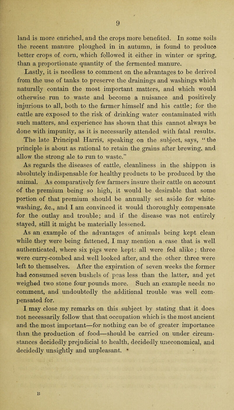 land is more enriched, and the crops more benefited. In some soils the recent manure ploughed in in autumn, is found to produce better crops of corn, which followed it either in winter or spring, than a proportionate quantity of the fermented manure. Lastly, it is needless to comment on the advantages to be derived from the use of tanks to preserve the drainings and washings which naturally contain the most important matters, and which would otherwise run to waste and become a nuisance and positively injurious to all, both to the farmer himself and his cattle; for the cattle are exposed to the risk of drinking water contaminated with such matters, and experience has shown that this cannot always be done with impunity, as it is necessarily attended with fatal results. The late Principal Harris, speaking on the subject, says, “ the principle is about as rational to retain the grains after brewing, and allow the strong ale to run to waste.” As regards the diseases of cattle, cleanliness in the shippon is absolutely indispensable for healthy products to be produced by the animal. As comparatively few farmers insure their cattle on account of the premium being so high, it would be desirable that some portion of that premium should be annually set aside for white¬ washing, &c., and I am convinced it would thoroughly compensate for the outlay and trouble; and if the disease was not entirely stayed, still it might be materially lessened. As an example of the advantages of animals being kept clean while they were being fattened, I may mention a case that is well authenticated, where six pigs were kept: all were fed alike; three were curry-combed and well looked after, and the other three were left to themselves. After the expiration of seven weeks the former had consumed seven bushels of peas less than the latter, and yet weighed two stone four pounds more. Such an example needs no comment, and undoubtedly the additional trouble was well com¬ pensated for. I may close my remarks on this subject by stating that it does not necessarily follow that that occupation which is the most ancient and the most important—for nothing can be of greater importance than the production of food—should be carried on under circum¬ stances decidedly prejudicial to health, decidedly uneconomical, and decidedly unsightly and unpleasant. * 13