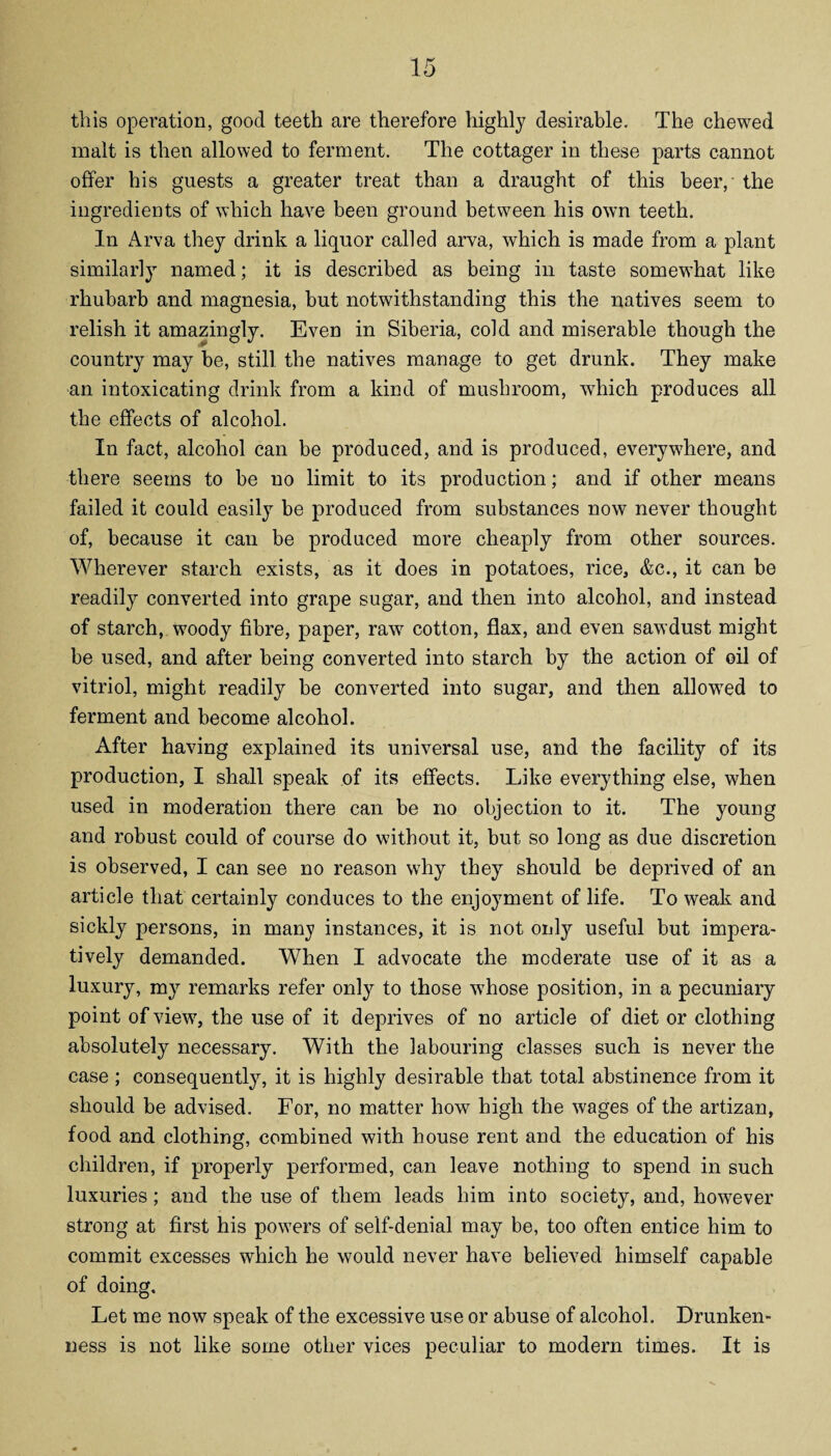 this operation, good teeth are therefore highly desirable. The chewed malt is then allowed to ferment. The cottager in these parts cannot offer his guests a greater treat than a draught of this beer, the ingredients of which have been ground between his own teeth. In Arva they drink a liquor called arva, which is made from a plant similarly named; it is described as being in taste somewhat like rhubarb and magnesia, but notwithstanding this the natives seem to relish it amazingly. Even in Siberia, cold and miserable though the country may be, still the natives manage to get drunk. They make an intoxicating drink from a kind of mushroom, which produces all the effects of alcohol. In fact, alcohol can be produced, and is produced, everywhere, and there seems to be no limit to its production; and if other means failed it could easily be produced from substances now never thought of, because it can be produced more cheaply from other sources. Wherever starch exists, as it does in potatoes, rice, &c., it can be readily converted into grape sugar, and then into alcohol, and instead of starch, woody fibre, paper, raw cotton, flax, and even sawdust might be used, and after being converted into starch by the action of oil of vitriol, might readily be converted into sugar, and then allowed to ferment and become alcohol. After having explained its universal use, and the facility of its production, I shall speak of its effects. Like everything else, when used in moderation there can be no objection to it. The young and robust could of course do without it, but so long as due discretion is observed, I can see no reason why they should be deprived of an article that certainly conduces to the enjoyment of life. To weak and sickly persons, in many instances, it is not only useful but impera¬ tively demanded. When I advocate the moderate use of it as a luxury, my remarks refer only to those whose position, in a pecuniary point of view, the use of it deprives of no article of diet or clothing absolutely necessary. With the labouring classes such is never the case ; consequently, it is highly desirable that total abstinence from it should be advised. For, no matter how high the wages of the artizan, food and clothing, combined with house rent and the education of his children, if properly performed, can leave nothing to spend in such luxuries; and the use of them leads him into society, and, however strong at first his powers of self-denial may be, too often entice him to commit excesses which he would never have believed himself capable of doing. Let me now speak of the excessive use or abuse of alcohol. Drunken¬ ness is not like some other vices peculiar to modern times. It is