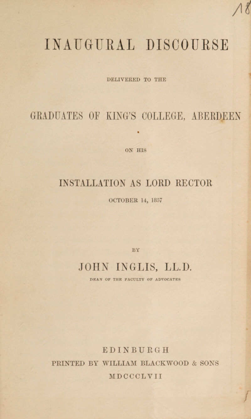 Ai INAUGURAL DISCOURSE 1 DELIVEEED TO THE GRADUATES OF KING’S COLLEGE, ABERDEEN ON HIS INSTALLATION AS LORD RECTOR OCTOBER U, 1837 BY JOHN INGLIS, LL.D. DEAN OF THE FACULTY OF ADVOCATES EDINBURGH PRINTED BY WILLIAM BLACKWOOD & SONS MDCCCLVII r /