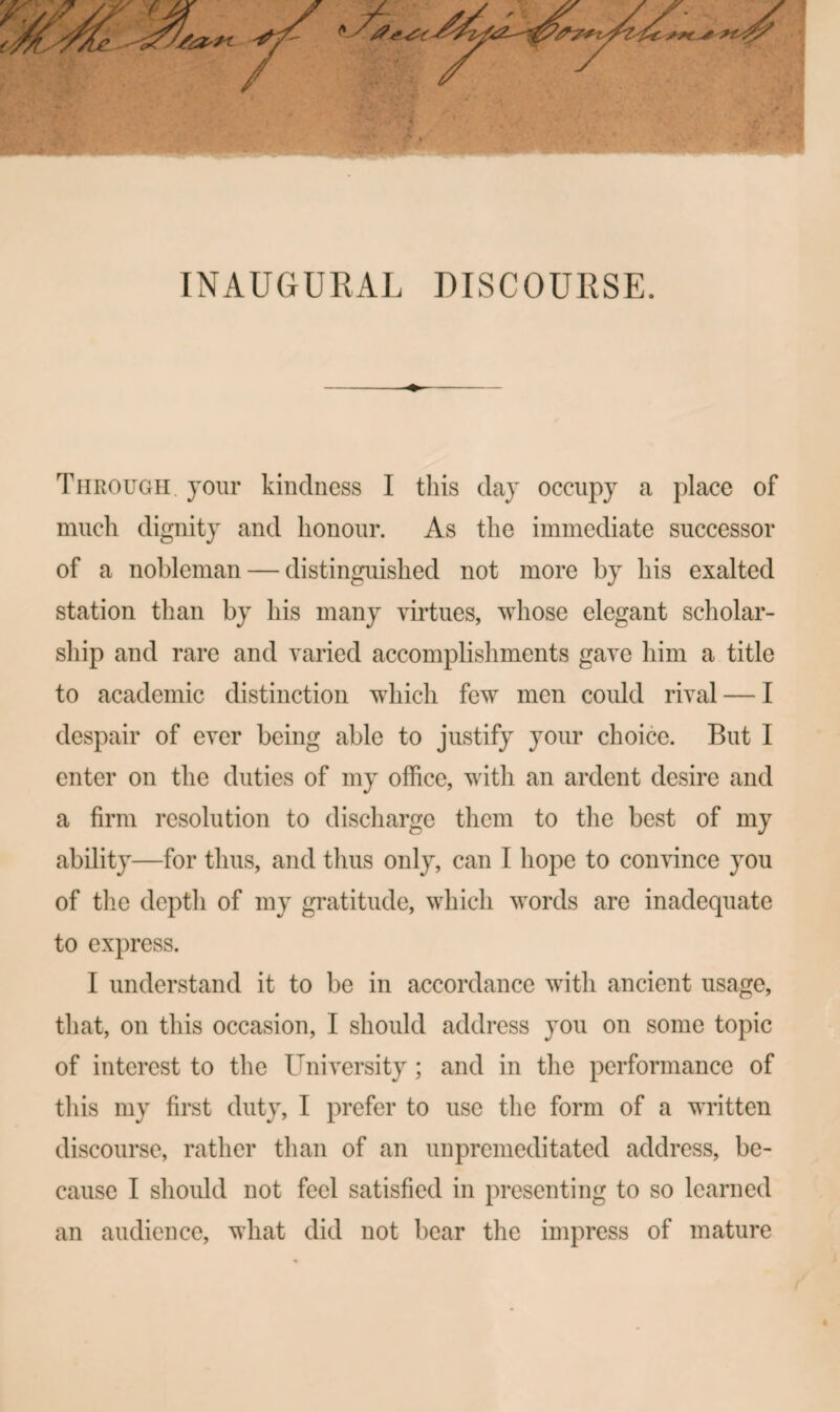 INAUGURAL DISCOURSE. Through, jour kindness I this daj occupy a place of much dignity and honour. As the immediate successor of a nobleman — distinguished not more by his exalted station than by his many virtues, whose elegant scholar¬ ship and rare and varied accomplishments gave him a title to academic distinction wdiich few men coidd rival — I despair of ever being able to justify your choice. But I enter on the duties of my office, with an ardent desire and a firm resolution to discharge them to the best of my ability—for thus, and thus only, can I hope to convince you of tlie depth of my gratitude, which words are inadequate to express. I understand it to be in accordance with ancient usage, that, on this occasion, I should address you on some topic of interest to the University; and in the performance of this my first duty, I prefer to use the form of a written discourse, rather than of an unpremeditated address, be¬ cause I should not feel satisfied in presenting to so learned an audience, what did not bear the impress of mature