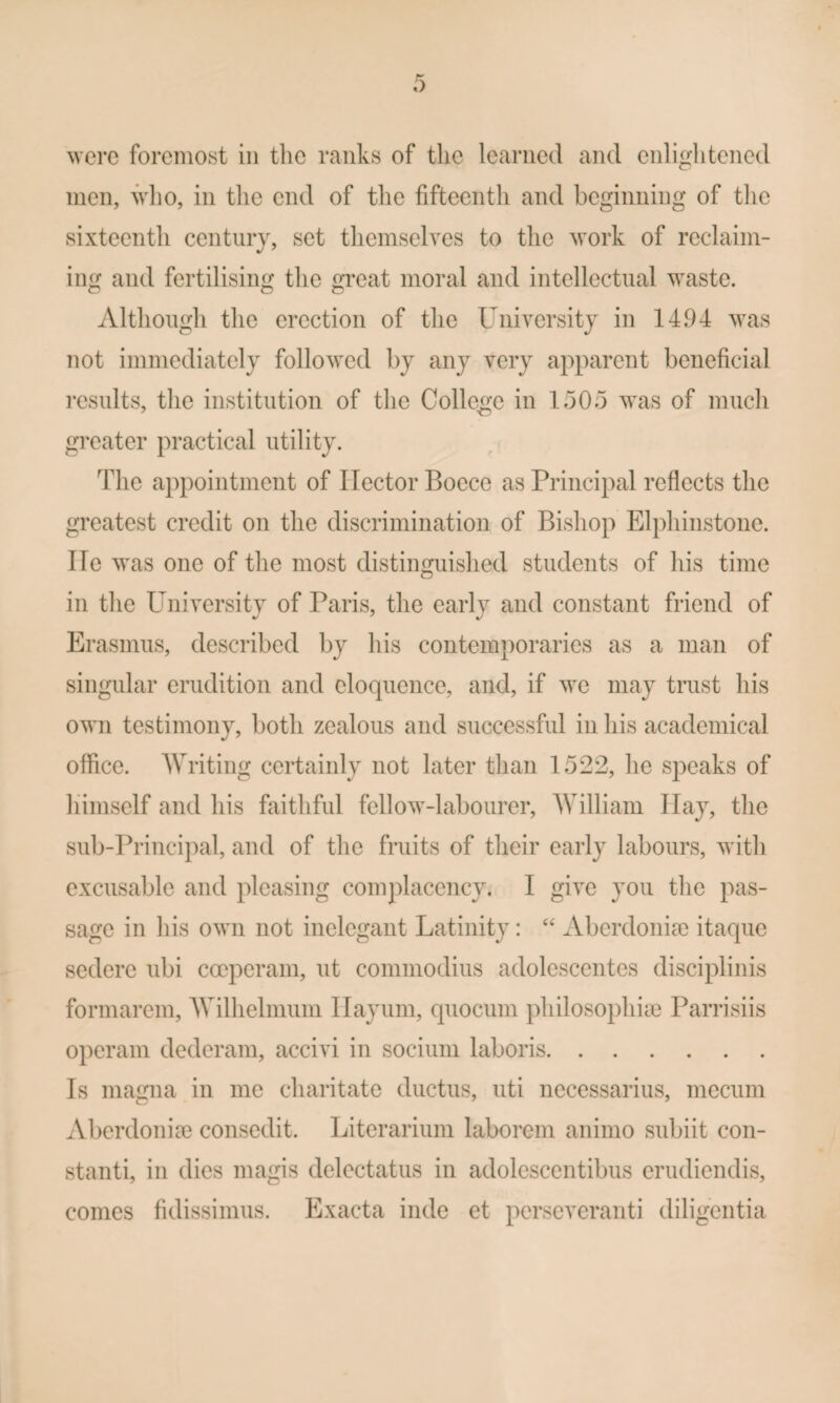 ^verc foremost in tlic ranks of the learned and enliglitened men, who, in tlie end of the fifteenth and beginning of tlie sixteenth century, set tliemselves to the work of reclaim- ing and fertilising the great moral and intellectual waste. Although the erection of the Universitj in 1494 was not immediately followed by any very apparent beneficial results, the institution of the College in 1505 was of much greater practical utility. The appointment of Hector Boece as Principal reflects the greatest credit on the discrimination of Bishop Elphinstone. lie was one of the most distinguished students of his time in the Plniversity of Paris, the early and constant friend of Erasmus, described by his contemporaries as a man of singular erudition and eloquence, and, if we may trust his own testimony, both zealous and successful in his academical office. AVriting certainly not later than 1522, he speaks of himself and his faithful fellow-labourer, AVilliam Hay, the sub-Principal, and of the fruits of their early labours, with excusable and pleasing complacency. I give you the pas¬ sage in his own not inelegant Latinity: “ Aberdonim itaque sedere ubi coeperam, ut commodius adolescentes disciplinis formarem, AVilhelmum Ilayuin, quocum philosophiie Parrisiis operam dederam, accivi in sociiim laboris. Is inagna in me charitate ductus, uti necessarius, mecum Aberdonim consedit. Literarium laborem animo subiit con- stanti, in dies magis delectatus in adolescentibus erudiendis, comes fidissimus. Exacta inde et perseA^eranti diligentia