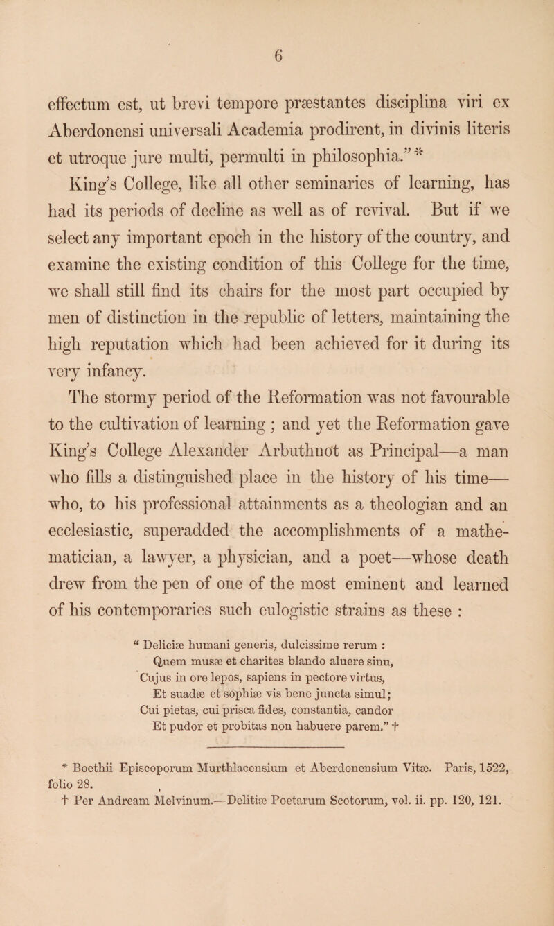 efFectum est, ut brevi tempore pr8estantes disciplina viri ex Aberdonensi universali Academia prodirent, in divinis literis et utroqiie jure multi, permulti in philosophia/^ King’s College, like all other seminaries of learning, has had its periods of decline as well as of revival. But if we select any important epoch in the history of the country, and examine the existing condition of this College for the time, we shall still find its chairs for the most part occupied by men of distinction in the republic of letters, maintaining the high reputation which had been achieved for it during its very infancy. The stormy period of the Reformation was not favourable to the cultivation of learning ; and yet the Reformation gave King’s College Alexander Arbuthnot as Principal—a man who fills a distinguished place in the history of his time— who, to his professional attainments as a theologian and an ecclesiastic, superadded the accomplishments of a mathe¬ matician, a lawyer, a physician, and a poet—whose death drew from the pen of one of the most eminent and learned of his contemporaries such eulogistic strains as these : Delicise humani generis^ dulcissime rerum : Quern musse et charites blando aluere sinu, Cujus in ore lepos, sapiens in pectore virtus, Et suadse et sophise vis bene juncta simul; Cui pietas, cui prisca fides, constantia, candor Et pudor et probitas non habuere parem.” f * Boethii Episcoporum Murthlacensium et Aberdonensium Vitse. Paris, 1522, folio 28. t Per Andream Melvinum.—Delitire Poetarum Scotorum, vol. ii. pp. 120, 121.