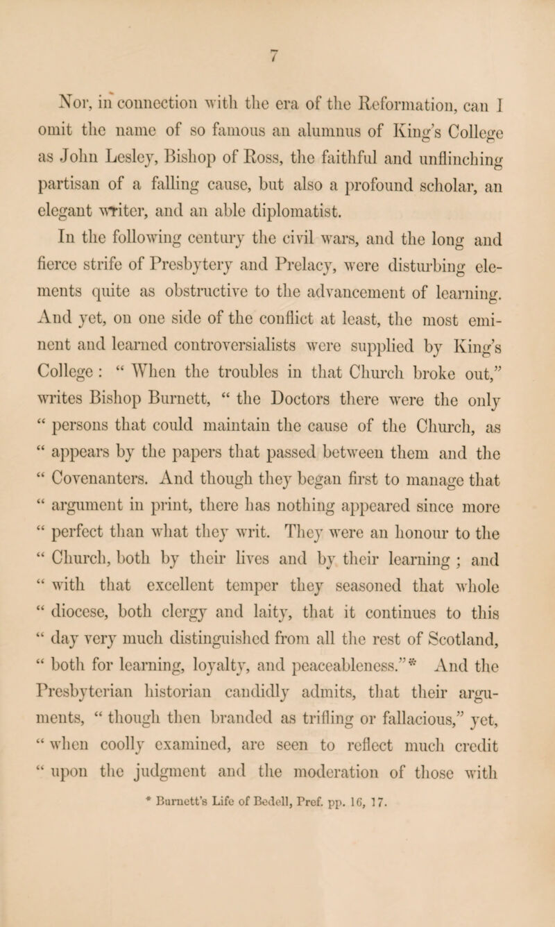 omit the name of so ftimoiis an alumnus of Kiim s College as John Lesley, Bishop of Ross, tlie faitliful and unflincliing partisan of a falling cause, but also a profound scholar, an elegant ^^Titer, and an able diplomatist. In the following century the civil wars, and the long and fierce strife of Presbytery and Prelacy, were disturbing ele¬ ments quite as obstructive to the advancement of learning. And yet, on one side of the conflict at least, tlie most emi¬ nent and learned controversialists were supplied by King’s College : “ When the troubles in that Church broke out,” writes Bishop Burnett, ‘‘ the Doctors there were the only ‘‘ persons that could maintain the cause of the Church, as “ appears by the papers that passed between them and the “ Covenanters. And though they began first to manage that “ argument in print, there has nothing appeared since more “ perfect than what they writ. They were an honour to the “ Church, both by their lives and by their learning ; and “ with that excellent temper they seasoned that whole ‘‘ diocese, both clergy and laity, that it continues to this “ day very much distinguished from all the rest of Scotland, “ both for learning, loyalty, and peaceableness.”^' And the Presbyterian historian candidly admits, that their argu¬ ments, “ though then branded as trifling or fiillacious,” yet, “ when coolly examined, are seen to reflect much credit “ upon the judgment and the moderation of those with * Burnett’s Life of Bedell, Pref. pp. 16, 17.