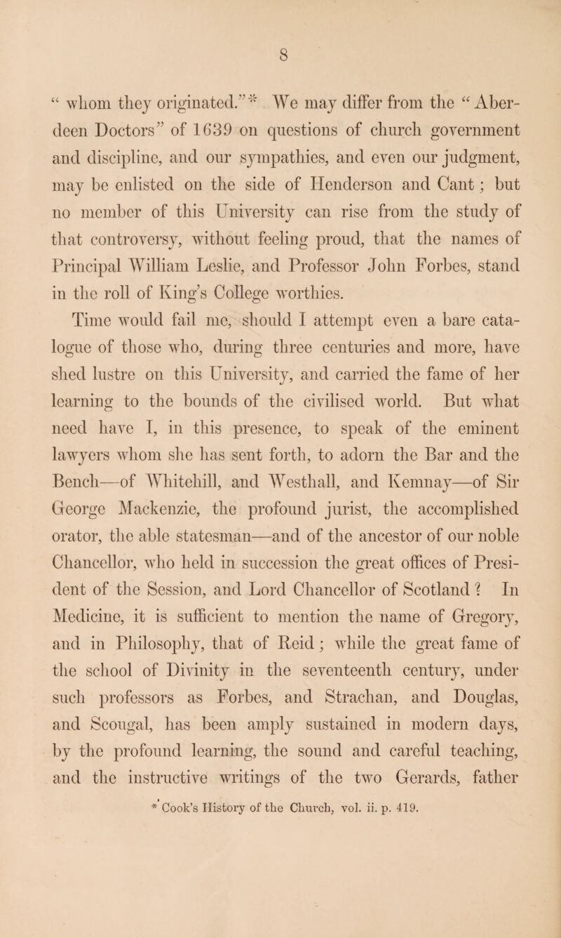 ‘‘ whom they originated.”' We may differ from the “Aber¬ deen Doctors” of 1639 on questions of church government and discipline, and our sympathies, and even our judgment, may be enlisted on the side of Henderson and Cant; but no member of this University can rise from the study of that controversy, without feeling proud, that the names of Principal William Leslie, and Professor John Forbes, stand in the roll of King’s College worthies. Time would fail me, should I attempt even a bare cata¬ logue of those who, during three centuries and more, have shed lustre on this University, and carried the fame of her learning to the bounds of the civilised world. But what need have I, in this presence, to speak of the eminent lawyers whom she has sent forth, to adorn the Bar and the Bench—of Whitehill, and Westhall, and Kemnay—of Sir George Mackenzie, the profound jurist, the accomplished orator, the able statesman—and of the ancestor of our noble Chancellor, who held in succession the o^reat offices of Presi- dent of the Session, and Lord Chancellor of Scotland \ In Medicine, it is sufficient to mention the name of Gregory, and in Philosophy, that of Reid; while the great fame of the school of Divinity in the seventeenth century, under such professors as Forbes, and Strachan, and Douglas, and Scougal, has been amply sustained in modern days, by the profound learning, the sound and careful teaching, and the instructive writings of the two Gerards, father I * Cook’s History of the Church, vol. ii. p. 419.