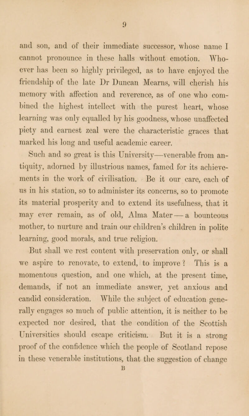 and son, and of tlieir immediate successor, wliose name 1 cannot jn-onounce in tliese lialls witlioiit emotion. AVlio- ever has been so higldj privileged, as to liave enjoyed the friendship of tlie late ]3r Duncan Mearns, will cherish his memory with affection and reverence, as of one who com¬ bined the highest intellect with the purest heart, whose learning was only equalled by his goodness, whose unaffected piety and earnest zeal were the characteristic graces that marked his long and useful academic career. Sucli and so great is this University—venerable from an¬ tiquity, adorned by illustrious names, famed for its achieve¬ ments in the work of civilisation. Be it our care, each of us in his station, so to administer its concerns, so to promote its material prosperity and to extend its usefulness, that it may ever remain, as of old, Alma Mater — a bounteous mother, to nurture and train our children s children in polite learning, good morals, and true religion. But shall we rest content with preservation only, or shall we aspire to renovate, to extend, to improve ? This is a momentous question, and one which, at the present time, demands, if not an immediate answer, yet anxious and candid consideration. AVhile the subject of education gene¬ rally engages so much of public attention, it is neither to be expected nor desired, that the condition of the Scottish Universities should escape criticism. But it is a strong proof of the confidence whicli the people of Scotland repose in these venerable institutions, that the simfrestion of chancre B