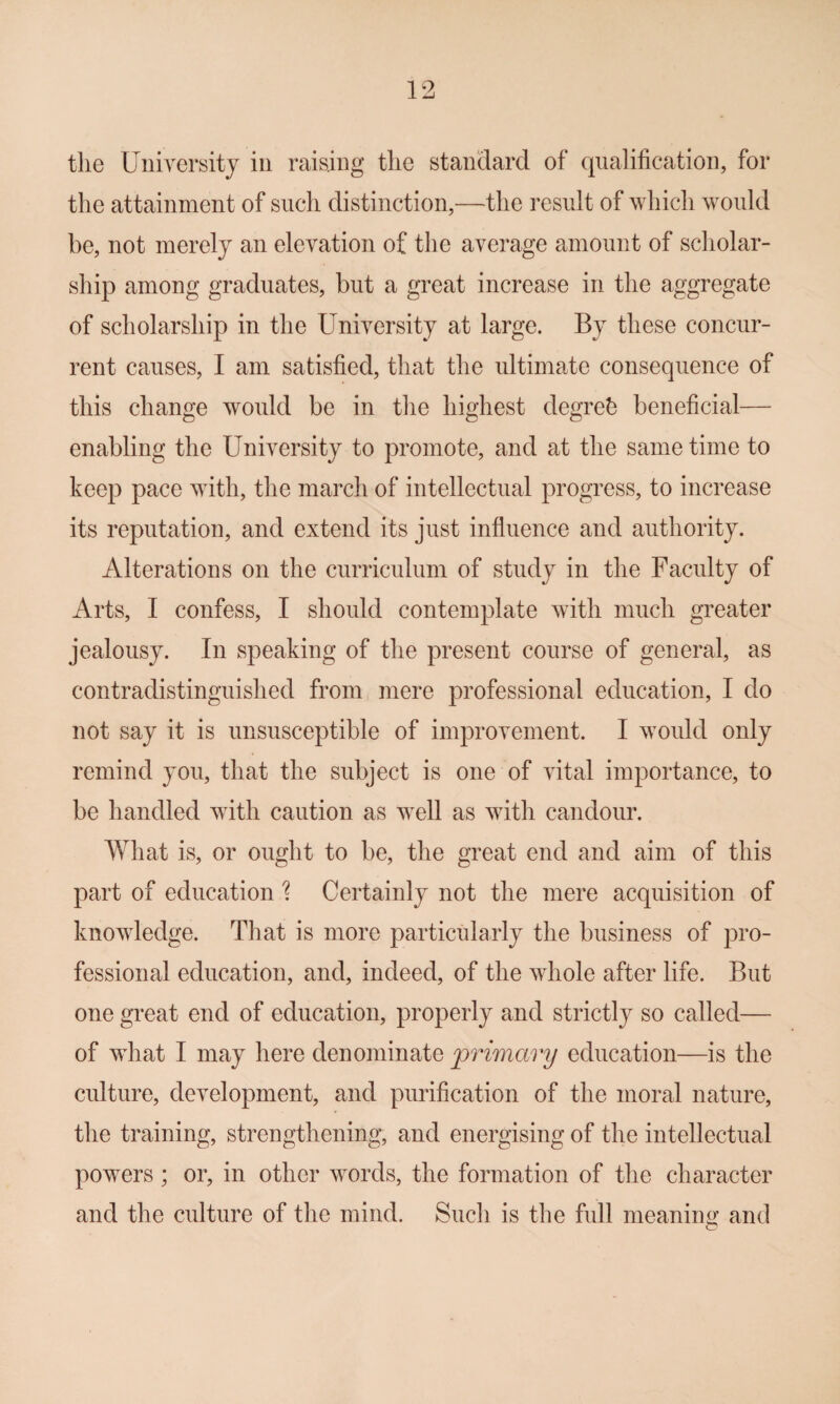 the University in raising the standard of qualification, for the attainment of such distinction,—the result of which would be, not merely an elevation of the average amount of scholar¬ ship among graduates, but a great increase in the aggregate of scholarship in the University at large. By these concur¬ rent causes, I am satisfied, that the ultimate consequence of this change would be in the highest degreh beneficial— enabling the University to promote, and at the same time to keep pace with, the march of intellectual progress, to increase its reputation, and extend its just influence and authority. Alterations on the curriculum of study in the Faculty of Arts, I confess, I should contemplate with much greater jealousy. In speaking of the present course of general, as contradistinguished from mere professional education, I do not say it is unsusceptible of improvement. I would only remind you, that the subject is one of vital importance, to be handled with caution as well as with candour. What is, or ought to be, the great end and aim of this part of education '? Certainly not the mere acquisition of knowledge. That is more particularly the business of pro¬ fessional education, and, indeed, of the whole after life. But one great end of education, properly and strictly so called— of what I may here denominate primary education—is the culture, development, and purification of the moral nature, the training, strengthening, and energising of the intellectual powers; or, in other words, the formation of the character and the culture of the mind. Such is the full meaniim and