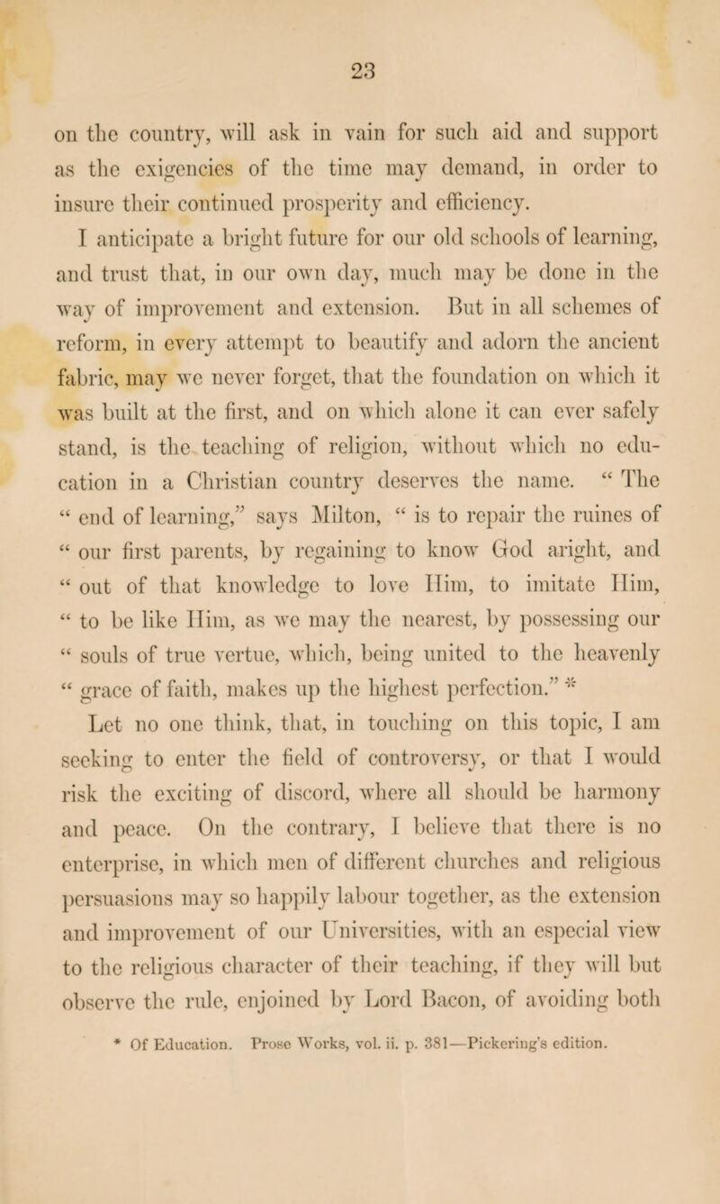 on the country, \vill ask in vain for such aid and support as tlie exigencies of the time may demand, in order to insure their continued prosperity and efficiency. T anticipate a bright future for our old scliools of learning, and trust that, in our own day, much may be done in the way of improvement and extension. But in all schemes of reform, in every attempt to beautify and adorn the ancient fabric, may we never forget, that the foundation on which it was built at the first, and on which alone it can ever safely stand, is the teaching of religion, without wdiich no edu¬ cation in a Christian country deserves the name. “ The “ end of learning,^' says Milton, is to repair the mines of “ our first parents, by regaining to know^ God aright, and “ out of that knowledge to love Him, to imitate Him, “ to be like Him, as wx may the nearest, by possessing our “ souls of true vertue, wiiich, being united to the heavenly “ grace of faith, makes up the highest perfection.” Let no one think, that, in touching on this topic, I am seeking to enter the field of controversy, or that I w^ould risk the exciting of discord, where all should be harmony and peace. On the contrary, I believe that there is no enterprise, in w^hich men of different churches and religious })ersuasions may so happily labour together, as the extension and improvement of our Universities, with an especial view' to the religious character of their teaching, if they will but observe the rule, enjoined by Lord Bacon, of avoiding botli * Of Education. Prose W’orks, vol. ii. p. 381—Pickering’s edition.