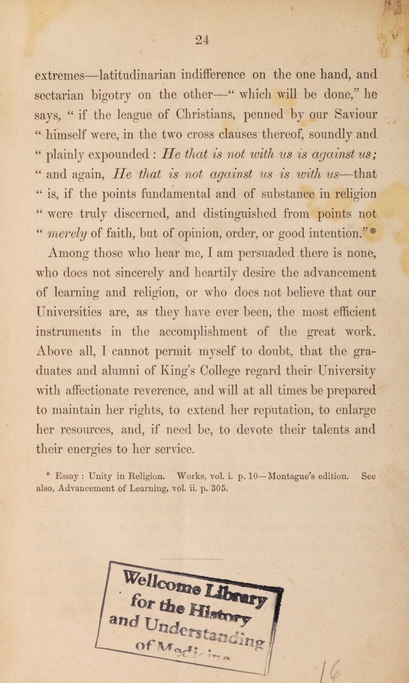 ■ t > extremes—latitiiclinarian indifference on the one hand, and sectarian bigotry on the other—“ which will be done,'' he says, “ if the league of Christians, penned by our Saviour “ himself were, in the two cross clauses thereof, soundly and “ plainly expounded : He that is not tvith us is against us; “ and again, lie that is not against us is with us—that “ is, if the points fundamental and of substance in religion “ were truly discerned, and distinguished from points not ‘‘ merely of faith, but of opinion, order, or good intention. ^ Among those who liear me, I am persuaded there is none, who does not sincerely and heartily desire the advancement of learning and religion, or who does not believe that our Universities are, as they have ever been, the most efficient instruments in the accomplishment of the great work. Above all, I cannot permit myself to doubt, that the gra¬ duates and alumni of King's College regard their University with affectionate reverence, and will at all times be prepared to maintain her rights, to extend her reputation, to enlarge her resources, and, if need be, to devote their talents and their energies to her service. * Essay : Unity in Religion. Works, vol. i. p. 10—Montague’s edition. See also, Advancement of Learning, vol. ii. p. 305.