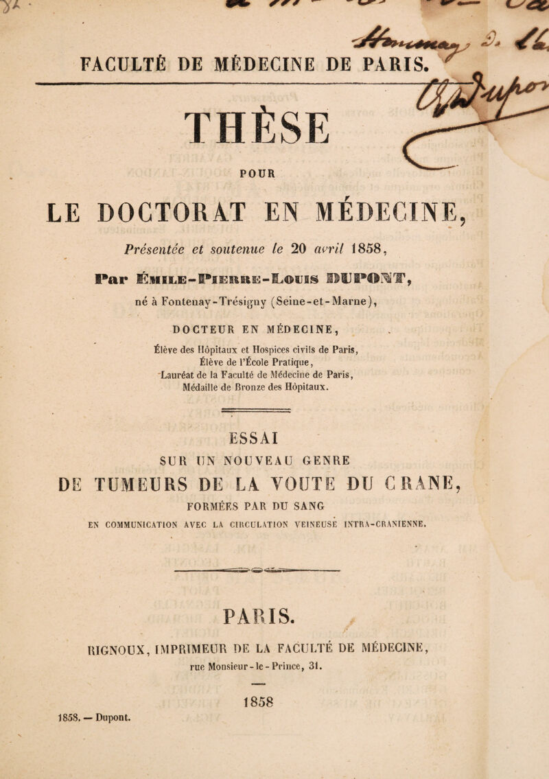 FACULTÉ DE MÉDECINE DE POUR LE DOCTORAT EN MEDECINE, Présentée et soutenue le 20 avril 1858, Far ÉmEE-IPsERRE-lL©tiig ilUPOlf, né à Fonteuay-Trésigny (Seine-et-Marne), DOCTEUR EN MÉDECINE, Élève des Hôpitaux et Hospices civils de Paris, Élève de l’École Pratique, Lauréat de la Faculté de Médecine de Paris, Médaille de Bronze des Hôpitaux. ESSAI SUR UN NOUVEAU GENRE DE TUMEURS DE LA VOUTE DU CRANE, FORMÉES PAR DU SANG EN COMMUNICATION AVEC LA CIRCULATION VEINEUSE INTRA-CRANIENNE, PARIS. r RIGNOUX, IMPRIMEUR DE LA FACULTÉ DE MÉDECINE, rue Monsieur-Je-Prince, 31. 1858 s 1858. — Dupont.