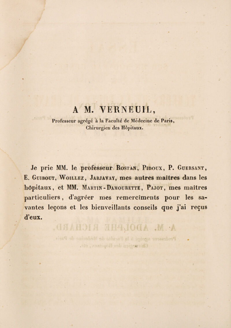 A M. VERNEUIL, Professeur agrégé à la Faculté de Médecine de Paris, Chirurgien des Hôpitaux. Je prie MM. le professeur Rostan, Pidoux, P. Guersant, E. Guibout, Woillez, Jarjavay, mes autres maîtres dans les hôpitaux, et MM. Martin-Damourette, Pajot, mes maîtres particuliers, d’agréer mes remercîments pour les sa¬ vantes leçons et les bienveillants conseils que j’ai reçus d’eux.