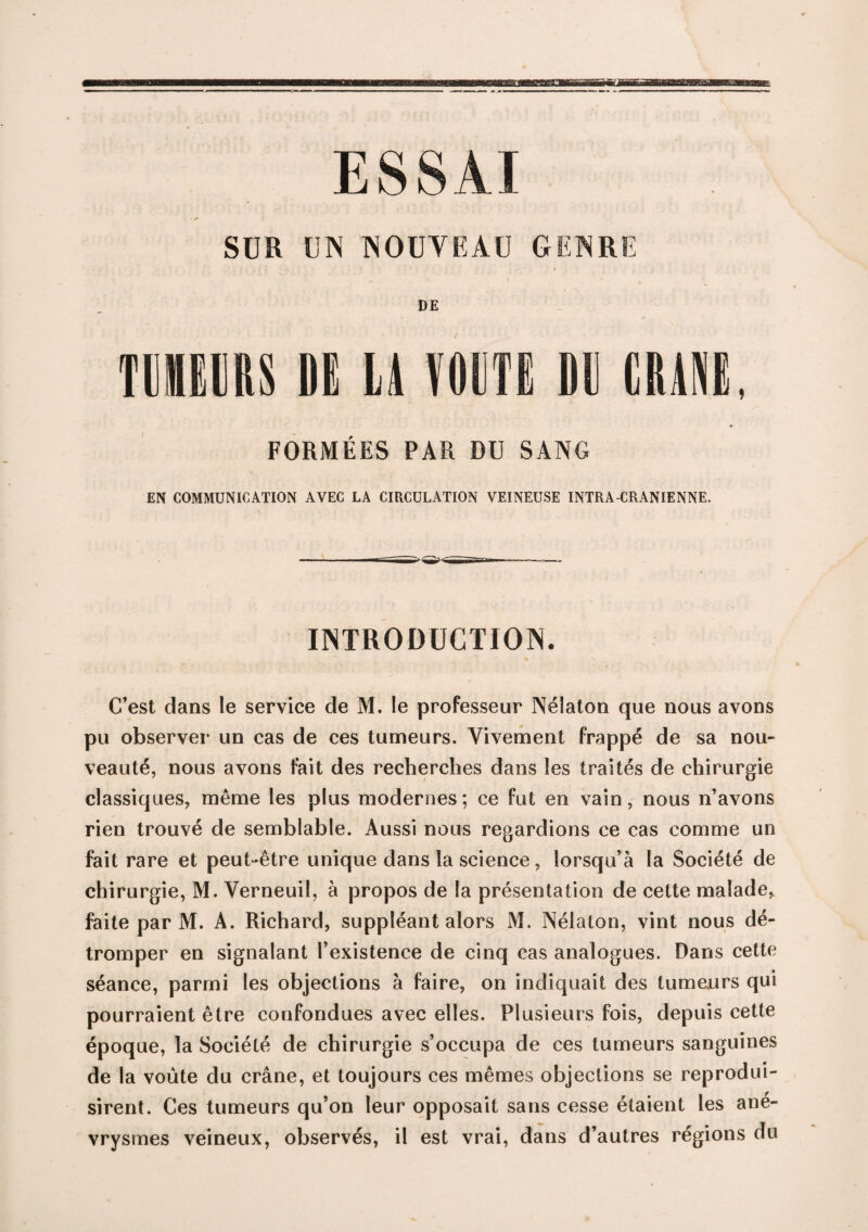 ESSAI SUR UN NOUVEAU GENRE DE nnm m la vom m craie, FORMÉES PAR DU SANG EN COMMUNICATION AVEC LA CIRCULATION VEINEUSE INTRA-CRANIENNE. INTRODUCTION. C’est dans le service de M. le professeur Nélaton que nous avons pu observer un cas de ces tumeurs. Vivement frappé de sa nou¬ veauté, nous avons fait des recherches dans les traités de chirurgie classiques, même les plus modernes; ce fut en vain, nous n’avons rien trouvé de semblable. Aussi nous regardions ce cas comme un fait rare et peut-être unique dans la science, lorsqu’à la Société de chirurgie, M. Verneuil, à propos de la présentation de cette malade, faite par M. A. Richard, suppléant alors M. Nélaton, vint nous dé¬ tromper en signalant l’existence de cinq cas analogues. Dans cette séance, parmi les objections à faire, on indiquait des tumeurs qui pourraient être confondues avec elles. Plusieurs fois, depuis cette époque, la Société de chirurgie s’occupa de ces tumeurs sanguines de la voûte du crâne, et toujours ces mêmes objections se reprodui¬ sirent. Ces tumeurs qu’on leur opposait sans cesse étaient les ané¬ vrysmes veineux, observés, il est vrai, dans d’autres régions du