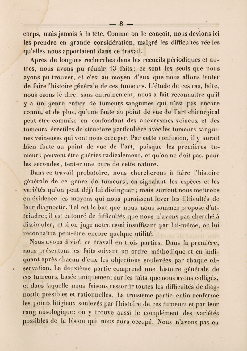 les prendre en grande considération, malgré les difficultés réelles qu’elles nous apportaient dans ce travail. Après de longues recherches dans les recueils périodiques et au¬ tres, nous avons pu réunir 13 faits; ce sont les seuls que nous ayons pu trouver, et c’est au moyen d’eux que nous allons tenter de faire l’histoire générale de ces tumeurs. L’étude de ces cas, faite, nous osons le dire, sans entrainement, nous a fait reconnaître qu’il y a un genre entier de tumeurs sanguines qui n’est pas encore connu, et de plus, qu’une faute au point de vue de l’art chirurgical peut être commise en confondant des anévrysmes veineux et des tumeurs érectiles de structure particulière avec les tumeurs sangui¬ nes veineuses qui vont nous occuper. Par cette confusion, il y aurait bien faute au point de vue de l’art, puisque les premières tu¬ meurs peuvent être guéries radicalement, et qu’on ne doit pas, pour les secondes, tenter une cure de cette nature. Dans ce travail probatoire, nous chercherons à faire l’histoire générale de ce genre de tumeurs, en signalant les espèces et les variétés qu’on peut déjà lui distinguer ; mais surtout nous mettrons en évidence les moyens qui nous paraissent lever les difficultés de leur diagnostic. Tel est le but que nous nous sommes proposé d’at¬ teindre; il est entouré de difficultés que nous n’avons pas cherché à dissimuler, et si on juge notre essai insuffisant par lui-même, on lui reconnaîtra peut-être encore quelque utilité. Nous avons divisé ce travail en trois parties. Dans la première, nous présentons les faits suivant un ordre méthodique et en indi¬ quant après chacun d’eux les objections soulevées par chaque ob¬ servation. La deuxième partie comprend une histoire générale de ces tumeurs, basée uniquement sur les faits que nous avons colligés, et dans laquelle nous faisons ressortir toutes les difficultés de diag¬ nostic possibles et rationnelles. La troisième partie enfin renferme les points litigieux soulevés par l’histoire de ces tumeurs et par leur rang nosologique; on y trouve aussi le complément des variétés possibles de la lésion qui nous aura occupé. Nous n’avons pas eu